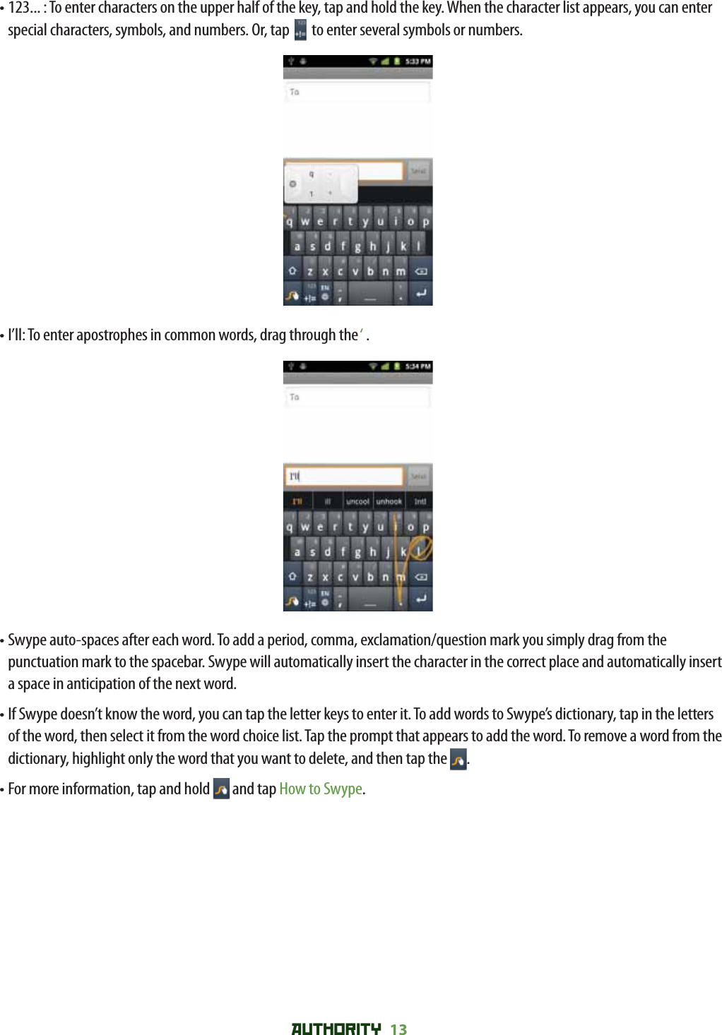 AUTHORITY 13 •  123... : To enter characters on the upper half of the key, tap and hold the key. When the character list appears, you can enter special characters, symbols, and numbers. Or, tap   to enter several symbols or numbers.• I’ll: To enter apostrophes in common words, drag through the ‘ .•  Swype auto-spaces after each word. To add a period, comma, exclamation/question mark you simply drag from the punctuation mark to the spacebar. Swype will automatically insert the character in the correct place and automatically insert a space in anticipation of the next word. •  If Swype doesn’t know the word, you can tap the letter keys to enter it. To add words to Swype’s dictionary, tap in the letters of the word, then select it from the word choice list. Tap the prompt that appears to add the word. To remove a word from the dictionary, highlight only the word that you want to delete, and then tap the  .•  For more information, tap and hold   and tap How to Swype.