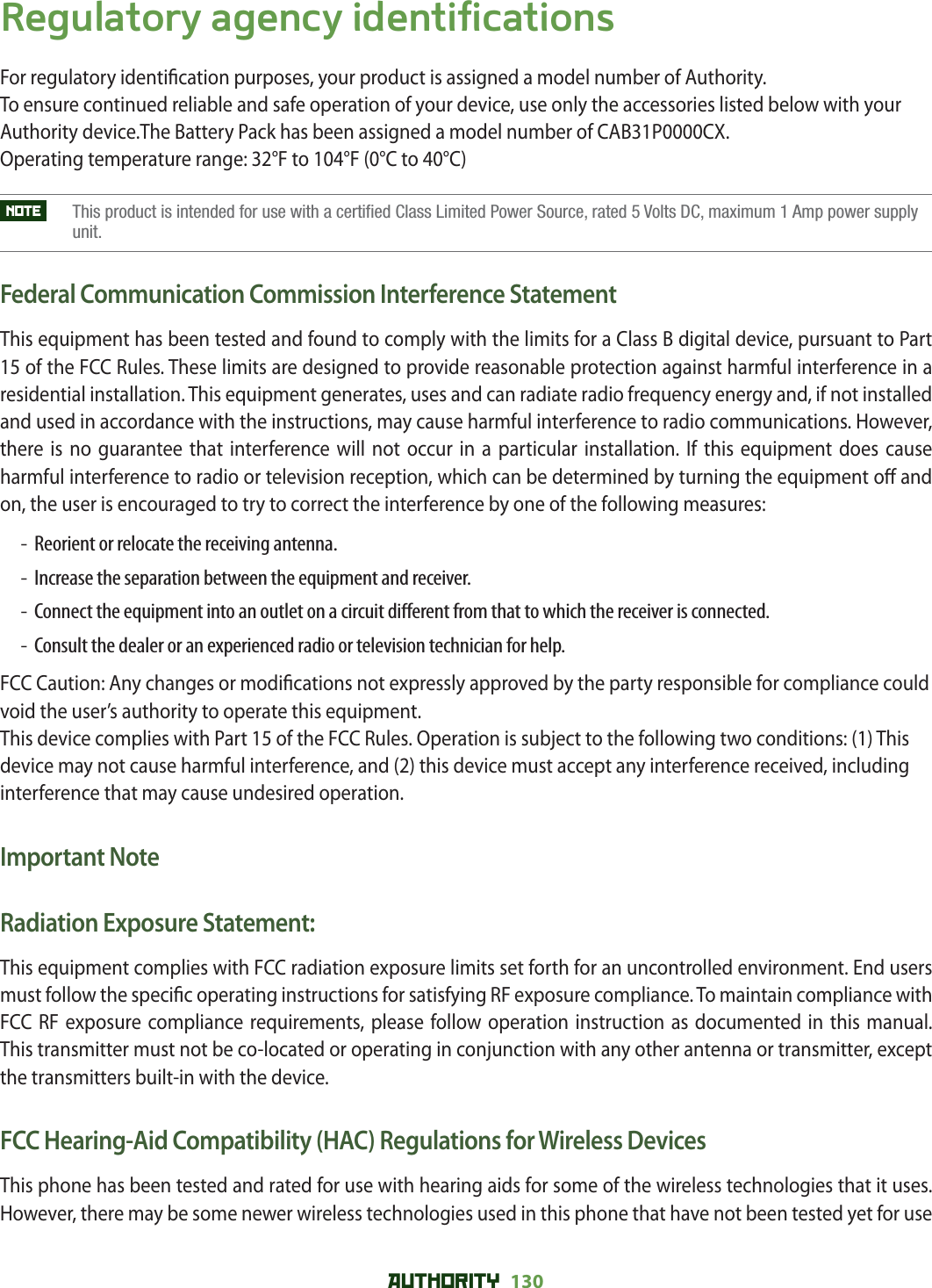 AUTHORITY 130 Regulatory agency identificationsFor regulatory identi cation purposes, your product is assigned a model number of Authority. To ensure continued reliable and safe operation of your device, use only the accessories listed below with your Authority device.The Battery Pack has been assigned a model number of CAB31P0000CX.Operating temperature range: 32°F to 104°F (0°C to 40°C)NOTE     This product is intended for use with a certified Class Limited Power Source, rated 5 Volts DC, maximum 1 Amp power supply unit.Federal Communication Commission Interference StatementThis equipment has been tested and found to comply with the limits for a Class B digital device, pursuant to Part 15 of the FCC Rules. These limits are designed to provide reasonable protection against harmful interference in a residential installation. This equipment generates, uses and can radiate radio frequency energy and, if not installed and used in accordance with the instructions, may cause harmful interference to radio communications. However, there is no guarantee that interference will not occur in a particular installation. If this equipment does cause harmful interference to radio or television reception, which can be determined by turning the equipment o  and on, the user is encouraged to try to correct the interference by one of the following measures:-  Reorient or relocate the receiving antenna.-  Increase the separation between the equipment and receiver.-   Connect the equipment into an outlet on a circuit di erent from that to which the receiver is connected.-   Consult the dealer or an experienced radio or television technician for help.FCC Caution: Any changes or modi cations not expressly approved by the party responsible for compliance could void the user’s authority to operate this equipment.This device complies with Part 15 of the FCC Rules. Operation is subject to the following two conditions: (1) This device may not cause harmful interference, and (2) this device must accept any interference received, including interference that may cause undesired operation.Important NoteRadiation Exposure Statement:This equipment complies with FCC radiation exposure limits set forth for an uncontrolled environment. End users must follow the speci c operating instructions for satisfying RF exposure compliance. To maintain compliance with FCC RF exposure compliance requirements, please follow operation instruction as documented in this manual.This transmitter must not be co-located or operating in conjunction with any other antenna or transmitter, except the transmitters built-in with the device.FCC Hearing-Aid Compatibility (HAC) Regulations for Wireless DevicesThis phone has been tested and rated for use with hearing aids for some of the wireless technologies that it uses. However, there may be some newer wireless technologies used in this phone that have not been tested yet for use 