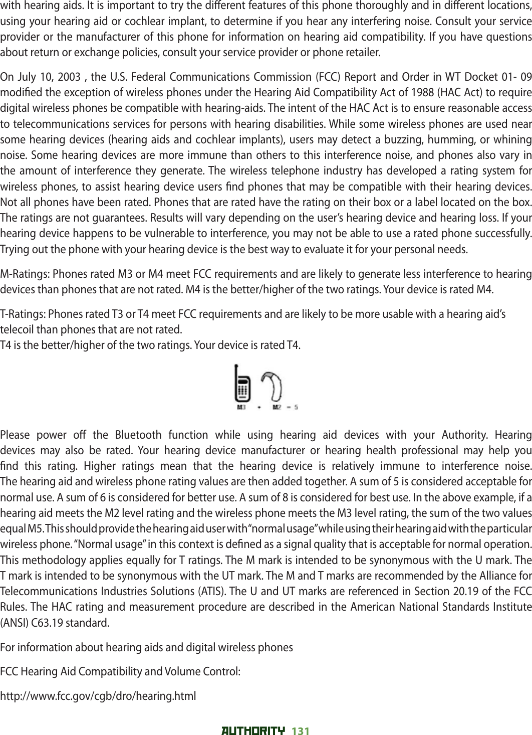 AUTHORITY 131 with hearing aids. It is important to try the di erent features of this phone thoroughly and in di erent locations, using your hearing aid or cochlear implant, to determine if you hear any interfering noise. Consult your service provider or the manufacturer of this phone for information on hearing aid compatibility. If you have questions about return or exchange policies, consult your service provider or phone retailer. On July 10, 2003 , the U.S. Federal Communications Commission (FCC) Report and Order in WT Docket 01- 09 modi ed the exception of wireless phones under the Hearing Aid Compatibility Act of 1988 (HAC Act) to require digital wireless phones be compatible with hearing-aids. The intent of the HAC Act is to ensure reasonable access to telecommunications services for persons with hearing disabilities. While some wireless phones are used near some hearing devices (hearing aids and cochlear implants), users may detect a buzzing, humming, or whining noise. Some hearing devices are more immune than others to this interference noise, and phones also vary in the amount of interference they generate. The wireless telephone industry has developed a rating system for wireless phones, to assist hearing device users  nd phones that may be compatible with their hearing devices. Not all phones have been rated. Phones that are rated have the rating on their box or a label located on the box. The ratings are not guarantees. Results will vary depending on the user’s hearing device and hearing loss. If your hearing device happens to be vulnerable to interference, you may not be able to use a rated phone successfully. Trying out the phone with your hearing device is the best way to evaluate it for your personal needs.M-Ratings: Phones rated M3 or M4 meet FCC requirements and are likely to generate less interference to hearing devices than phones that are not rated. M4 is the better/higher of the two ratings. Your device is rated M4.T-Ratings: Phones rated T3 or T4 meet FCC requirements and are likely to be more usable with a hearing aid’s telecoil than phones that are not rated.T4 is the better/higher of the two ratings. Your device is rated T4.Please power o  the Bluetooth function while using hearing aid devices with your Authority. Hearing devices may also be rated. Your hearing device manufacturer or hearing health professional may help you  nd this rating. Higher ratings mean that the hearing device is relatively immune to interference noise.The hearing aid and wireless phone rating values are then added together. A sum of 5 is considered acceptable for normal use. A sum of 6 is considered for better use. A sum of 8 is considered for best use. In the above example, if a hearing aid meets the M2 level rating and the wireless phone meets the M3 level rating, the sum of the two values equal M5. This should provide the hearing aid user with “normal usage” while using their hearing aid with the particular wireless phone. “Normal usage” in this context is de ned as a signal quality that is acceptable for normal operation.This methodology applies equally for T ratings. The M mark is intended to be synonymous with the U mark. The T mark is intended to be synonymous with the UT mark. The M and T marks are recommended by the Alliance for Telecommunications Industries Solutions (ATIS). The U and UT marks are referenced in Section 20.19 of the FCC Rules. The HAC rating and measurement procedure are described in the American National Standards Institute (ANSI) C63.19 standard.For information about hearing aids and digital wireless phonesFCC Hearing Aid Compatibility and Volume Control:http://www.fcc.gov/cgb/dro/hearing.html