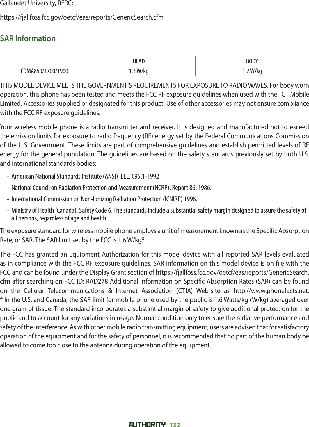 AUTHORITY 132 Gallaudet University, RERC:https:// allfoss.fcc.gov/oetcf/eas/reports/GenericSearch.cfmSAR InformationHEAD BODYCDMA850/1700/1900 1.3 W/kg 1.2 W/kgTHIS MODEL DEVICE MEETS THE GOVERNMENT’S REQUIREMENTS FOR EXPOSURE TO RADIO WAVES. For body worn operation, this phone has been tested and meets the FCC RF exposure guidelines when used with the TCT Mobile Limited. Accessories supplied or designated for this product. Use of other accessories may not ensure compliance with the FCC RF exposure guidelines.Your wireless mobile phone is a radio transmitter and receiver. It is designed and manufactured not to exceed the emission limits for exposure to radio frequency (RF) energy set by the Federal Communications Commission of the U.S. Government. These limits are part of comprehensive guidelines and establish permitted levels of RF energy for the general population. The guidelines are based on the safety standards previously set by both U.S. and international standards bodies:-  American National Standards Institute (ANSI) IEEE. C95.1-1992 .-  National Council on Radiation Protection and Measurement (NCRP). Report 86. 1986.-  International Commission on Non-Ionizing Radiation Protection (ICNIRP) 1996.-   Ministry of Health (Canada), Safety Code 6. The standards include a substantial safety margin designed to assure the safety of all persons, regardless of age and health.The exposure standard for wireless mobile phone employs a unit of measurement known as the Speci c Absorption Rate, or SAR. The SAR limit set by the FCC is 1.6 W/kg*.The FCC has granted an Equipment Authorization for this model device with all reported SAR levels evaluated as in compliance with the FCC RF exposure guidelines. SAR information on this model device is on  le with the FCC and can be found under the Display Grant section of https:// allfoss.fcc.gov/oetcf/eas/reports/GenericSearch.cfm after searching on FCC ID: RAD278 Additional information on Speci c Absorption Rates (SAR) can be found on the Cellular Telecommunications &amp; Internet Association (CTIA) Web-site as http://www.phonefacts.net.* In the U.S. and Canada, the SAR limit for mobile phone used by the public is 1.6 Watts/kg (W/kg) averaged over one gram of tissue. The standard incorporates a substantial margin of safety to give additional protection for the public and to account for any variations in usage. Normal condition only to ensure the radiative performance and safety of the interference. As with other mobile radio transmitting equipment, users are advised that for satisfactory operation of the equipment and for the safety of personnel, it is recommended that no part of the human body be allowed to come too close to the antenna during operation of the equipment.