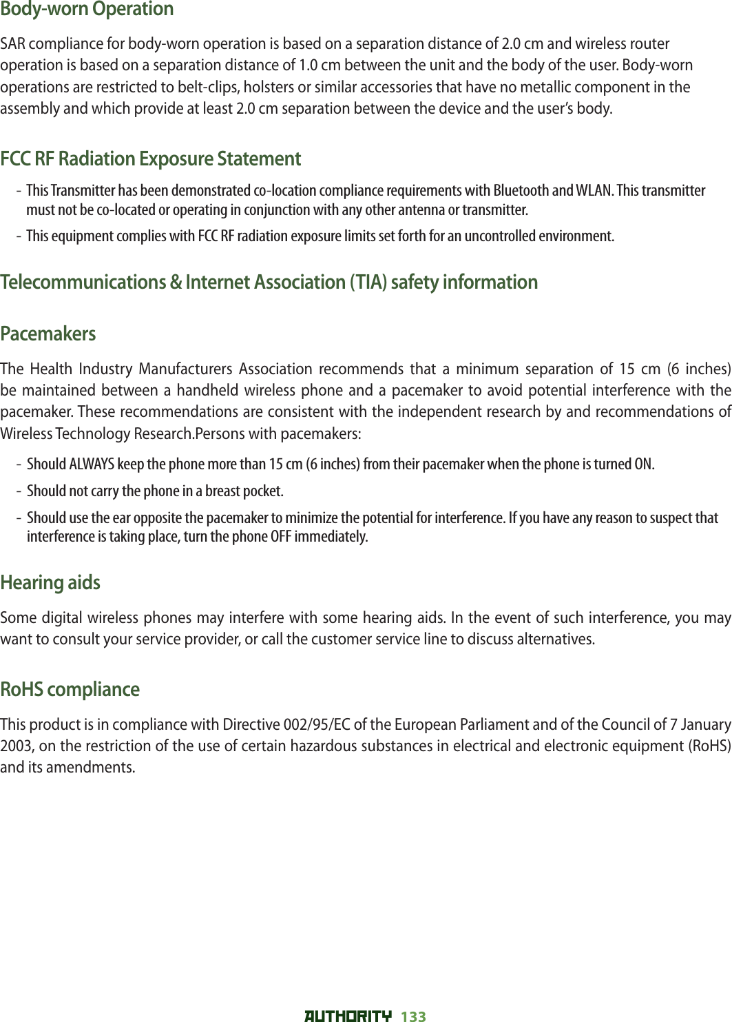 AUTHORITY 133 Body-worn OperationSAR compliance for body-worn operation is based on a separation distance of 2.0 cm and wireless router operation is based on a separation distance of 1.0 cm between the unit and the body of the user. Body-worn operations are restricted to belt-clips, holsters or similar accessories that have no metallic component in the assembly and which provide at least 2.0 cm separation between the device and the user’s body.FCC RF Radiation Exposure Statement-   This Transmitter has been demonstrated co-location compliance requirements with Bluetooth and WLAN. This transmitter must not be co-located or operating in conjunction with any other antenna or transmitter.-   This equipment complies with FCC RF radiation exposure limits set forth for an uncontrolled environment.Telecommunications &amp; Internet Association (TIA) safety informationPacemakersThe Health Industry Manufacturers Association recommends that a minimum separation of 15 cm (6 inches) be maintained between a handheld wireless phone and a pacemaker to avoid potential interference with the pacemaker. These recommendations are consistent with the independent research by and recommendations of Wireless Technology Research.Persons with pacemakers:-   Should ALWAYS keep the phone more than 15 cm (6 inches) from their pacemaker when the phone is turned ON.-   Should not carry the phone in a breast pocket.-   Should use the ear opposite the pacemaker to minimize the potential for interference. If you have any reason to suspect that interference is taking place, turn the phone OFF immediately.Hearing aidsSome digital wireless phones may interfere with some hearing aids. In the event of such interference, you may want to consult your service provider, or call the customer service line to discuss alternatives.RoHS complianceThis product is in compliance with Directive 002/95/EC of the European Parliament and of the Council of 7 January 2003, on the restriction of the use of certain hazardous substances in electrical and electronic equipment (RoHS) and its amendments.