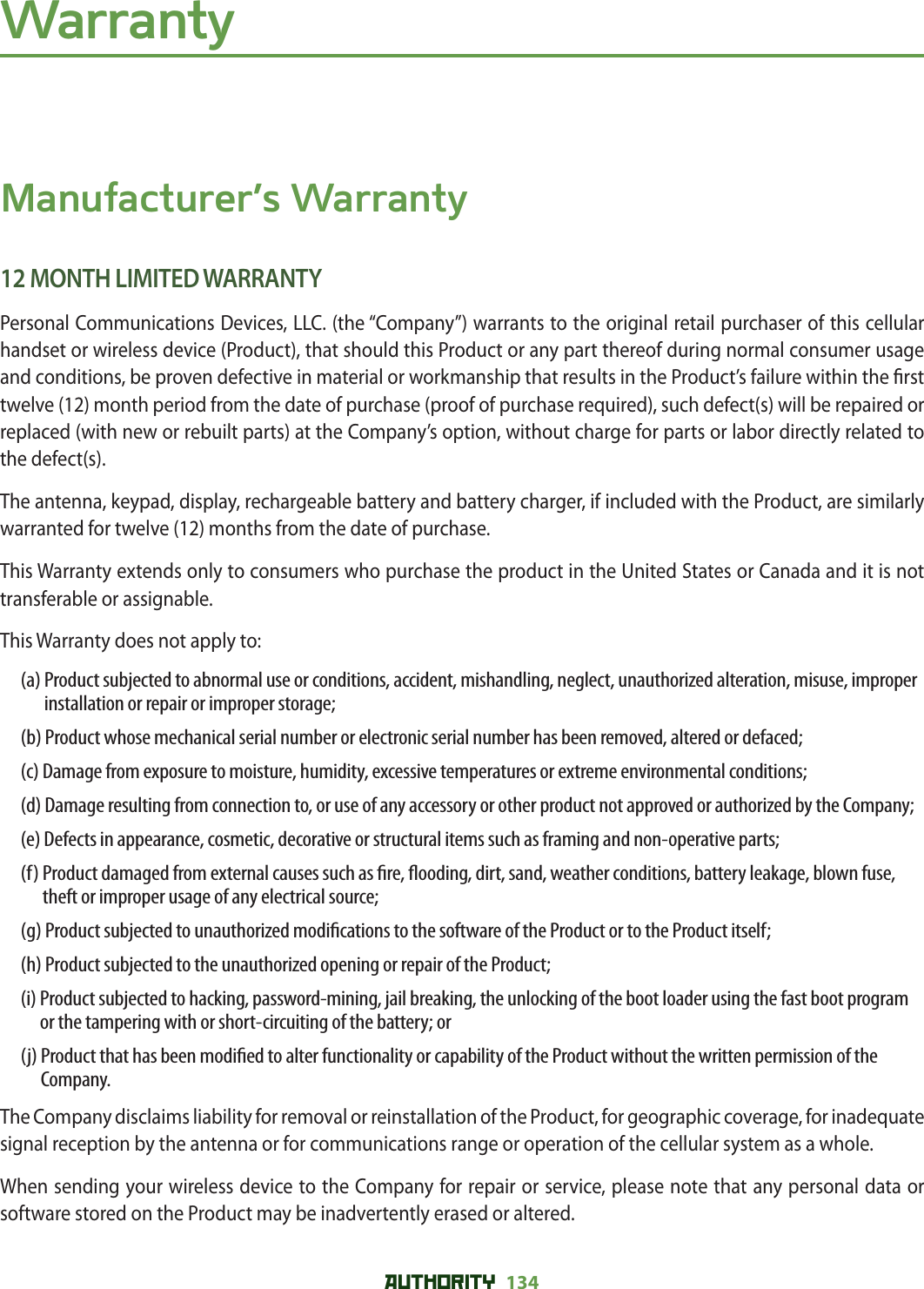 AUTHORITY 134 WarrantyManufacturer’s Warranty12 MONTH LIMITED WARRANTYPersonal Communications Devices, LLC. (the “Company”) warrants to the original retail purchaser of this cellular handset or wireless device (Product), that should this Product or any part thereof during normal consumer usage and conditions, be proven defective in material or workmanship that results in the Product’s failure within the  rst twelve (12) month period from the date of purchase (proof of purchase required), such defect(s) will be repaired or replaced (with new or rebuilt parts) at the Company’s option, without charge for parts or labor directly related to the defect(s).The antenna, keypad, display, rechargeable battery and battery charger, if included with the Product, are similarly warranted for twelve (12) months from the date of purchase.This Warranty extends only to consumers who purchase the product in the United States or Canada and it is not transferable or assignable.This Warranty does not apply to:(a)  Product subjected to abnormal use or conditions, accident, mishandling, neglect, unauthorized alteration, misuse, improper installation or repair or improper storage;(b)  Product whose mechanical serial number or electronic serial number has been removed, altered or defaced;(c)  Damage from exposure to moisture, humidity, excessive temperatures or extreme environmental conditions;(d)  Damage resulting from connection to, or use of any accessory or other product not approved or authorized by the Company;(e)  Defects in appearance, cosmetic, decorative or structural items such as framing and non-operative parts;(f)  Product damaged from external causes such as  re,  ooding, dirt, sand, weather conditions, battery leakage, blown fuse, theft or improper usage of any electrical source;(g)  Product subjected to unauthorized modi cations to the software of the Product or to the Product itself;(h)  Product subjected to the unauthorized opening or repair of the Product;(i)  Product subjected to hacking, password-mining, jail breaking, the unlocking of the boot loader using the fast boot program or the tampering with or short-circuiting of the battery; or(j)  Product that has been modi ed to alter functionality or capability of the Product without the written permission of the Company.The Company disclaims liability for removal or reinstallation of the Product, for geographic coverage, for inadequate signal reception by the antenna or for communications range or operation of the cellular system as a whole.When sending your wireless device to the Company for repair or service, please note that any personal data or software stored on the Product may be inadvertently erased or altered.