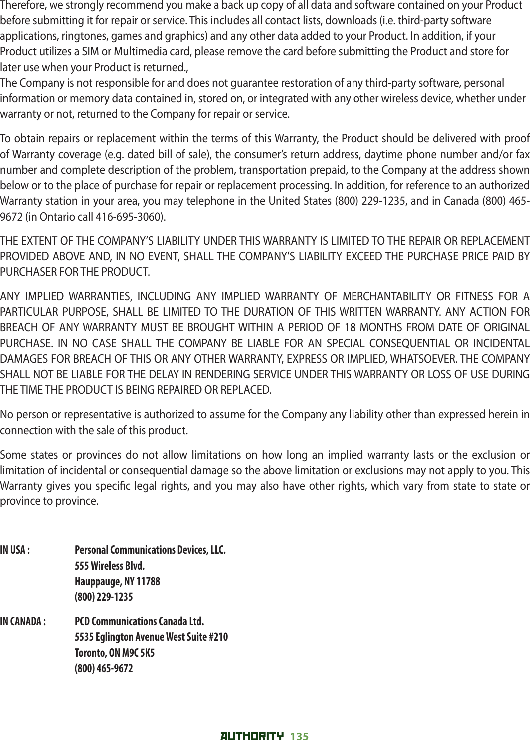 AUTHORITY 135 Therefore, we strongly recommend you make a back up copy of all data and software contained on your Product before submitting it for repair or service. This includes all contact lists, downloads (i.e. third-party software applications, ringtones, games and graphics) and any other data added to your Product. In addition, if your Product utilizes a SIM or Multimedia card, please remove the card before submitting the Product and store for later use when your Product is returned., The Company is not responsible for and does not guarantee restoration of any third-party software, personal information or memory data contained in, stored on, or integrated with any other wireless device, whether under warranty or not, returned to the Company for repair or service.To obtain repairs or replacement within the terms of this Warranty, the Product should be delivered with proof of Warranty coverage (e.g. dated bill of sale), the consumer’s return address, daytime phone number and/or fax number and complete description of the problem, transportation prepaid, to the Company at the address shown below or to the place of purchase for repair or replacement processing. In addition, for reference to an authorized Warranty station in your area, you may telephone in the United States (800) 229-1235, and in Canada (800) 465-9672 (in Ontario call 416-695-3060).THE EXTENT OF THE COMPANY’S LIABILITY UNDER THIS WARRANTY IS LIMITED TO THE REPAIR OR REPLACEMENT PROVIDED ABOVE AND, IN NO EVENT, SHALL THE COMPANY’S LIABILITY EXCEED THE PURCHASE PRICE PAID BY PURCHASER FOR THE PRODUCT.ANY IMPLIED WARRANTIES, INCLUDING ANY IMPLIED WARRANTY OF MERCHANTABILITY OR FITNESS FOR A PARTICULAR PURPOSE, SHALL BE LIMITED TO THE DURATION OF THIS WRITTEN WARRANTY. ANY ACTION FOR BREACH OF ANY WARRANTY MUST BE BROUGHT WITHIN A PERIOD OF 18 MONTHS FROM DATE OF ORIGINAL PURCHASE. IN NO CASE SHALL THE COMPANY BE LIABLE FOR AN SPECIAL CONSEQUENTIAL OR INCIDENTAL DAMAGES FOR BREACH OF THIS OR ANY OTHER WARRANTY, EXPRESS OR IMPLIED, WHATSOEVER. THE COMPANY SHALL NOT BE LIABLE FOR THE DELAY IN RENDERING SERVICE UNDER THIS WARRANTY OR LOSS OF USE DURING THE TIME THE PRODUCT IS BEING REPAIRED OR REPLACED.No person or representative is authorized to assume for the Company any liability other than expressed herein in connection with the sale of this product.Some states or provinces do not allow limitations on how long an implied warranty lasts or the exclusion or limitation of incidental or consequential damage so the above limitation or exclusions may not apply to you. This Warranty gives you speci c legal rights, and you may also have other rights, which vary from state to state or province to province.IN USA :     Personal Communications Devices, LLC.555 Wireless Blvd.Hauppauge, NY 11788(800) 229-1235IN CANADA :   PCD Communications Canada Ltd.5535 Eglington Avenue West Suite #210Toronto, ON M9C 5K5(800) 465-9672