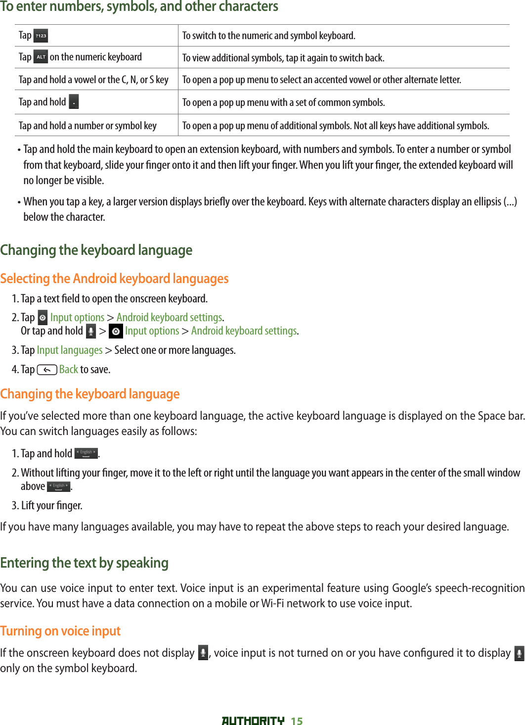 AUTHORITY 15 To enter numbers, symbols, and other charactersTap To switch to the numeric and symbol keyboard.Tap   on the numeric keyboard To view additional symbols, tap it again to switch back.Tap and hold a vowel or the C, N, or S key To open a pop up menu to select an accented vowel or other alternate letter.Tap and hold To open a pop up menu with a set of common symbols.Tap and hold a number or symbol key To open a pop up menu of additional symbols. Not all keys have additional symbols. •  Tap and hold the main keyboard to open an extension keyboard, with numbers and symbols. To enter a number or symbol from that keyboard, slide your  nger onto it and then lift your  nger. When you lift your  nger, the extended keyboard will no longer be visible.•  When you tap a key, a larger version displays brie y over the keyboard. Keys with alternate characters display an ellipsis (...) below the character.Changing the keyboard languageSelecting the Android keyboard languages 1. Tap a text  eld to open the onscreen keyboard.2.  Tap   Input options &gt; Android keyboard settings. Or tap and hold   &gt;   Input options &gt; Android keyboard settings.3. Tap Input languages &gt; Select one or more languages.4. Tap   Back to save.Changing the keyboard language If you’ve selected more than one keyboard language, the active keyboard language is displayed on the Space bar. You can switch languages easily as follows:1. Tap and hold  .2.  Without lifting your  nger, move it to the left or right until the language you want appears in the center of the small window above  .3. Lift your  nger.If you have many languages available, you may have to repeat the above steps to reach your desired language.Entering the text by speakingYou can use voice input to enter text. Voice input is an experimental feature using Google’s speech-recognition service. You must have a data connection on a mobile or Wi-Fi network to use voice input.Turning on voice inputIf the onscreen keyboard does not display  , voice input is not turned on or you have con gured it to display   only on the symbol keyboard. 