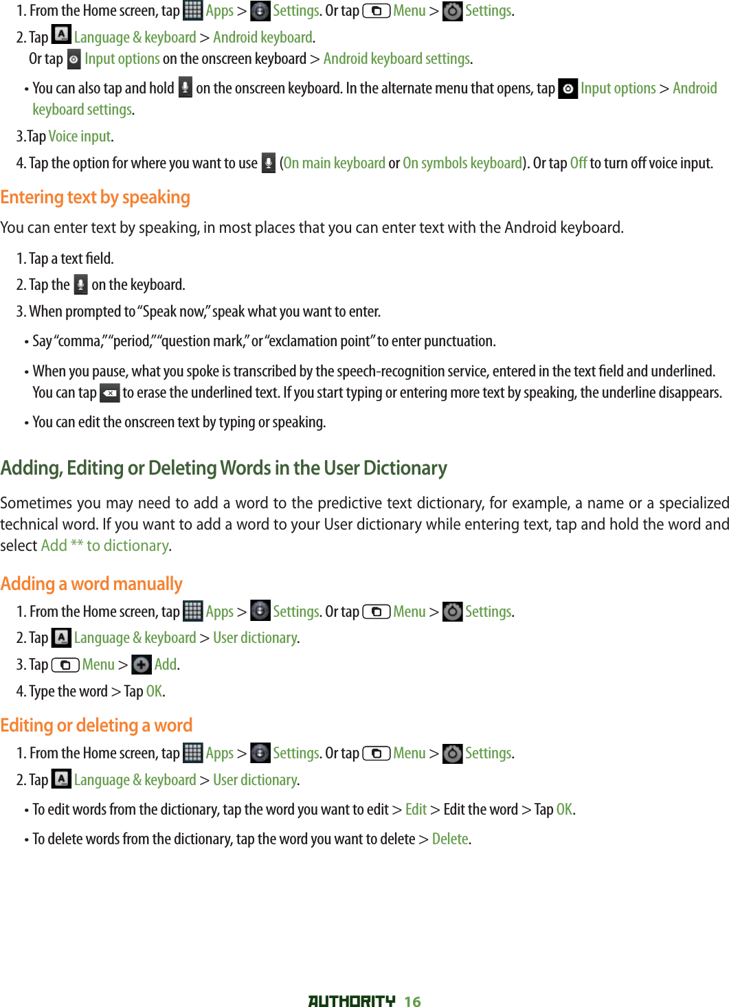 AUTHORITY 16 1. From the Home screen, tap   Apps &gt;   Settings. Or tap   Menu &gt;   Settings.2.  Tap   Language &amp; keyboard &gt; Android keyboard. Or tap   Input options on the onscreen keyboard &gt; Android keyboard settings.•  You can also tap and hold   on the onscreen keyboard. In the alternate menu that opens, tap   Input options &gt; Android keyboard settings.3.Tap Voice input.4.  Tap the option for where you want to use   (On main keyboard or On symbols keyboard). Or tap O  to turn o  voice input.Entering text by speakingYou can enter text by speaking, in most places that you can enter text with the Android keyboard.1. Tap a text  eld.2. Tap the   on the keyboard. 3. When prompted to “Speak now,” speak what you want to enter.• Say “comma,” “period,” “question mark,” or “exclamation point” to enter punctuation.•  When you pause, what you spoke is transcribed by the speech-recognition service, entered in the text  eld and underlined. You can tap   to erase the underlined text. If you start typing or entering more text by speaking, the underline disappears.• You can edit the onscreen text by typing or speaking.Adding, Editing or Deleting Words in the User DictionarySometimes you may need to add a word to the predictive text dictionary, for example, a name or a specialized technical word. If you want to add a word to your User dictionary while entering text, tap and hold the word and select Add ** to dictionary.Adding a word manually1. From the Home screen, tap   Apps &gt;   Settings. Or tap   Menu &gt;   Settings.2. Tap   Language &amp; keyboard &gt; User dictionary.3. Tap   Menu &gt;   Add.4. Type the word &gt; Tap OK.Editing or deleting a word1. From the Home screen, tap   Apps &gt;   Settings. Or tap   Menu &gt;   Settings.2. Tap   Language &amp; keyboard &gt; User dictionary.    •  To edit words from the dictionary, tap the word you want to edit &gt; Edit &gt; Edit the word &gt; Tap OK.• To delete words from the dictionary, tap the word you want to delete &gt; Delete.