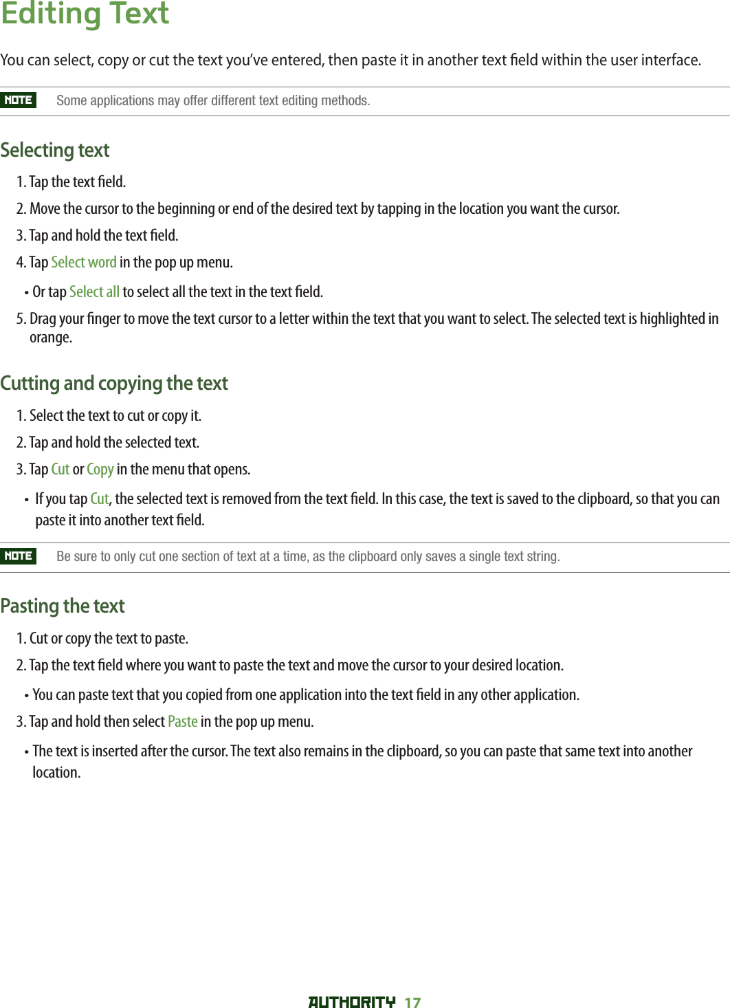 AUTHORITY 17 Editing TextYou can select, copy or cut the text you’ve entered, then paste it in another text  eld within the user interface.NOTE   Some applications may offer different text editing methods.Selecting text1. Tap the text  eld.2.  Move the cursor to the beginning or end of the desired text by tapping in the location you want the cursor.3. Tap and hold the text  eld.4. Tap Select word in the pop up menu.• Or tap Select all to select all the text in the text  eld.5.  Drag your  nger to move the text cursor to a letter within the text that you want to select. The selected text is highlighted in orange. Cutting and copying the text1. Select the text to cut or copy it.2. Tap and hold the selected text.3. Tap Cut or Copy in the menu that opens.•   If you tap Cut, the selected text is removed from the text  eld. In this case, the text is saved to the clipboard, so that you can paste it into another text  eld. NOTE   Be sure to only cut one section of text at a time, as the clipboard only saves a single text string.Pasting the text1. Cut or copy the text to paste.2. Tap the text  eld where you want to paste the text and move the cursor to your desired location.•  You can paste text that you copied from one application into the text  eld in any other application.3. Tap and hold then select Paste in the pop up menu.•  The text is inserted after the cursor. The text also remains in the clipboard, so you can paste that same text into another location.