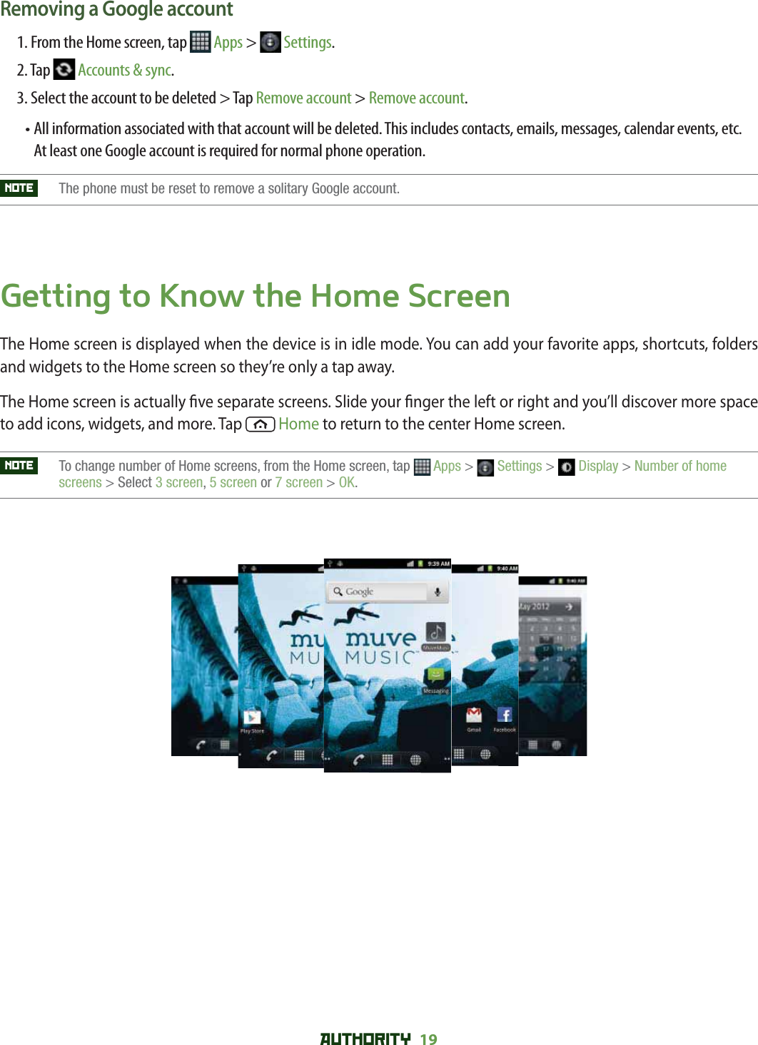 AUTHORITY 19 Removing a Google account1. From the Home screen, tap   Apps &gt;   Settings.2. Tap   Accounts &amp; sync.3. Select the account to be deleted &gt; Tap Remove account &gt; Remove account.•  All information associated with that account will be deleted. This includes contacts, emails, messages, calendar events, etc. At least one Google account is required for normal phone operation. NOTE   The phone must be reset to remove a solitary Google account.Getting to Know the Home ScreenThe Home screen is displayed when the device is in idle mode. You can add your favorite apps, shortcuts, folders and widgets to the Home screen so they’re only a tap away.The Home screen is actually  ve separate screens. Slide your  nger the left or right and you’ll discover more space to add icons, widgets, and more. Tap   Home to return to the center Home screen.NOTE    To change number of Home screens, from the Home screen, tap  Apps &gt;  Settings &gt;  Display &gt; Number of home screens &gt; Select 3 screen,5 screen or 7 screen &gt; OK.