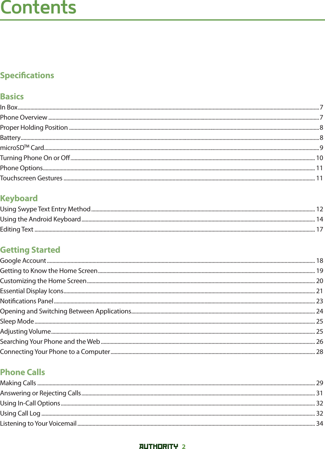 AUTHORITY 2 ContentsSpeci cationsBasicsIn Box ..........................................................................................................................................................................................................................7Phone Overview ....................................................................................................................................................................................................7Proper Holding Position .....................................................................................................................................................................................8Battery ........................................................................................................................................................................................................................8microSDTM Card .......................................................................................................................................................................................................9Turning Phone On or O  ................................................................................................................................................................................. 10Phone Options ..................................................................................................................................................................................................... 11Touchscreen Gestures ...................................................................................................................................................................................... 11KeyboardUsing Swype Text Entry Method .................................................................................................................................................................. 12Using the Android Keyboard ......................................................................................................................................................................... 14Editing Text ........................................................................................................................................................................................................... 17Getting StartedGoogle Account .................................................................................................................................................................................................. 18Getting to Know the Home Screen ............................................................................................................................................................. 19Customizing the Home Screen ..................................................................................................................................................................... 20Essential Display Icons ...................................................................................................................................................................................... 21Noti cations Panel ............................................................................................................................................................................................. 23Opening and Switching Between Applications ..................................................................................................................................... 24Sleep Mode ........................................................................................................................................................................................................... 25Adjusting Volume ............................................................................................................................................................................................... 25Searching Your Phone and the Web ........................................................................................................................................................... 26Connecting Your Phone to a Computer .................................................................................................................................................... 28Phone CallsMaking Calls ......................................................................................................................................................................................................... 29Answering or Rejecting Calls ......................................................................................................................................................................... 31Using In-Call Options ........................................................................................................................................................................................ 32Using Call Log ...................................................................................................................................................................................................... 32Listening to Your Voicemail ............................................................................................................................................................................ 34