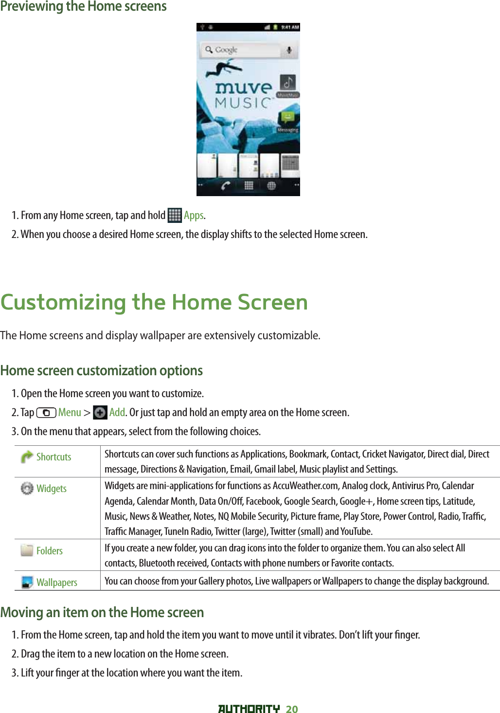 AUTHORITY 20 Previewing the Home screens1. From any Home screen, tap and hold   Apps.2. When you choose a desired Home screen, the display shifts to the selected Home screen.Customizing the Home ScreenThe Home screens and display wallpaper are extensively customizable.Home screen customization options1. Open the Home screen you want to customize.2. Tap   Menu &gt;  Add. Or just tap and hold an empty area on the Home screen.3. On the menu that appears, select from the following choices.   Shortcuts Shortcuts can cover such functions as Applications, Bookmark, Contact, Cricket Navigator, Direct dial, Direct message, Directions &amp; Navigation, Email, Gmail label, Music playlist and Settings.   Widgets Widgets are mini-applications for functions as AccuWeather.com, Analog clock, Antivirus Pro, Calendar Agenda, Calendar Month, Data On/O , Facebook, Google Search, Google+, Home screen tips, Latitude, Music, News &amp; Weather, Notes, NQ Mobile Security, Picture frame, Play Store, Power Control, Radio, Tra  c, Tra  c Manager, TuneIn Radio, Twitter (large), Twitter (small) and YouTube.    Folders If you create a new folder, you can drag icons into the folder to organize them. You can also select All contacts, Bluetooth received, Contacts with phone numbers or Favorite contacts.    Wallpapers You can choose from your Gallery photos, Live wallpapers or Wallpapers to change the display background.Moving an item on the Home screen1.  From the Home screen, tap and hold the item you want to move until it vibrates. Don’t lift your  nger.2. Drag the item to a new location on the Home screen.3. Lift your  nger at the location where you want the item.