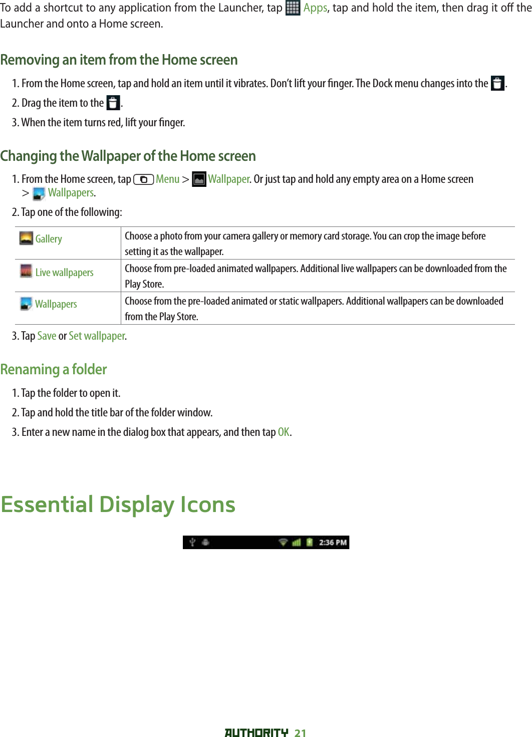 AUTHORITY 21 To add a shortcut to any application from the Launcher, tap   Apps, tap and hold the item, then drag it o  the Launcher and onto a Home screen.Removing an item from the Home screen1.  From the Home screen, tap and hold an item until it vibrates. Don’t lift your  nger. The Dock menu changes into the  .2. Drag the item to the  .3. When the item turns red, lift your  nger.Changing the Wallpaper of the Home screen1.  From the Home screen, tap   Menu &gt;  Wallpaper. Or just tap and hold any empty area on a Home screen &gt;  Wallpapers.2. Tap one of the following: Gallery Choose a photo from your camera gallery or memory card storage. You can crop the image before setting it as the wallpaper. Live wallpapers Choose from pre-loaded animated wallpapers. Additional live wallpapers can be downloaded from the Play Store. Wallpapers Choose from the pre-loaded animated or static wallpapers. Additional wallpapers can be downloaded from the Play Store.3. Tap Save or Set wallpaper.Renaming a folder1. Tap the folder to open it.2. Tap and hold the title bar of the folder window.3. Enter a new name in the dialog box that appears, and then tap OK.Essential Display Icons