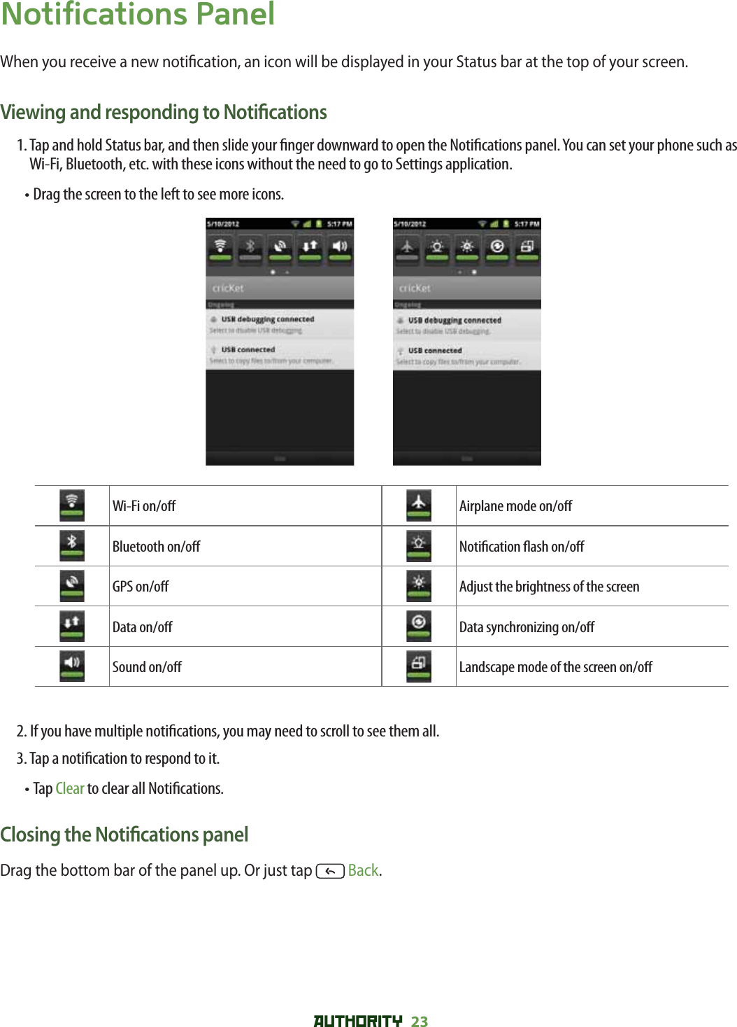 AUTHORITY 23 Notifications PanelWhen you receive a new noti cation, an icon will be displayed in your Status bar at the top of your screen.Viewing and responding to Noti cations1.  Tap and hold Status bar, and then slide your  nger downward to open the Noti cations panel. You can set your phone such as Wi-Fi, Bluetooth, etc. with these icons without the need to go to Settings application.•  Drag the screen to the left to see more icons. Wi-Fi on/o  Airplane mode on/o Bluetooth on/o  Noti cation  ash on/o GPS on/o  Adjust the brightness of the screenData on/o  Data synchronizing on/o Sound on/o  Landscape mode of the screen on/o 2.  If you have multiple noti cations, you may need to scroll to see them all.3. Tap a noti cation to respond to it.•  Tap Clear to clear all Noti cations.Closing the Noti cations panelDrag the bottom bar of the panel up. Or just tap   Back.