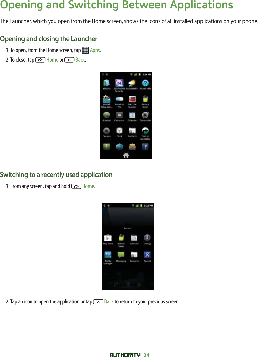 AUTHORITY 24 Opening and Switching Between ApplicationsThe Launcher, which you open from the Home screen, shows the icons of all installed applications on your phone.Opening and closing the Launcher1. To open, from the Home screen, tap   Apps.2. To close, tap  Home or   Back.Switching to a recently used application1. From any screen, tap and hold  Home. 2. Tap an icon to open the application or tap   Back to return to your previous screen.