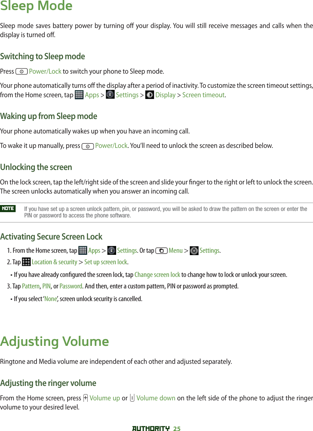 AUTHORITY 25 Sleep ModeSleep mode saves battery power by turning o  your display. You will still receive messages and calls when the display is turned o .Switching to Sleep modePress   Power/Lock to switch your phone to Sleep mode. Your phone automatically turns o  the display after a period of inactivity. To customize the screen timeout settings, from the Home screen, tap   Apps &gt;   Settings &gt;   Display &gt; Screen timeout.Waking up from Sleep modeYour phone automatically wakes up when you have an incoming call. To wake it up manually, press   Power/Lock. You’ll need to unlock the screen as described below.Unlocking the screenOn the lock screen, tap the left/right side of the screen and slide your  nger to the right or left to unlock the screen. The screen unlocks automatically when you answer an incoming call.NOTE    If you have set up a screen unlock pattern, pin, or password, you will be asked to draw the pattern on the screen or enter thePIN or password to access the phone software.Activating Secure Screen Lock1. From the Home screen, tap   Apps &gt;   Settings. Or tap   Menu &gt;   Settings.2. Tap   Location &amp; security &gt; Set up screen lock.•  If you have already con gured the screen lock, tap Change screen lock to change how to lock or unlock your screen.3. Tap Pattern, PIN, or Password. And then, enter a custom pattern, PIN or password as prompted. • If you select ‘None’, screen unlock security is cancelled.Adjusting VolumeRingtone and Media volume are independent of each other and adjusted separately.Adjusting the ringer volumeFrom the Home screen, press   Volume up or   Volume down on the left side of the phone to adjust the ringer volume to your desired level.