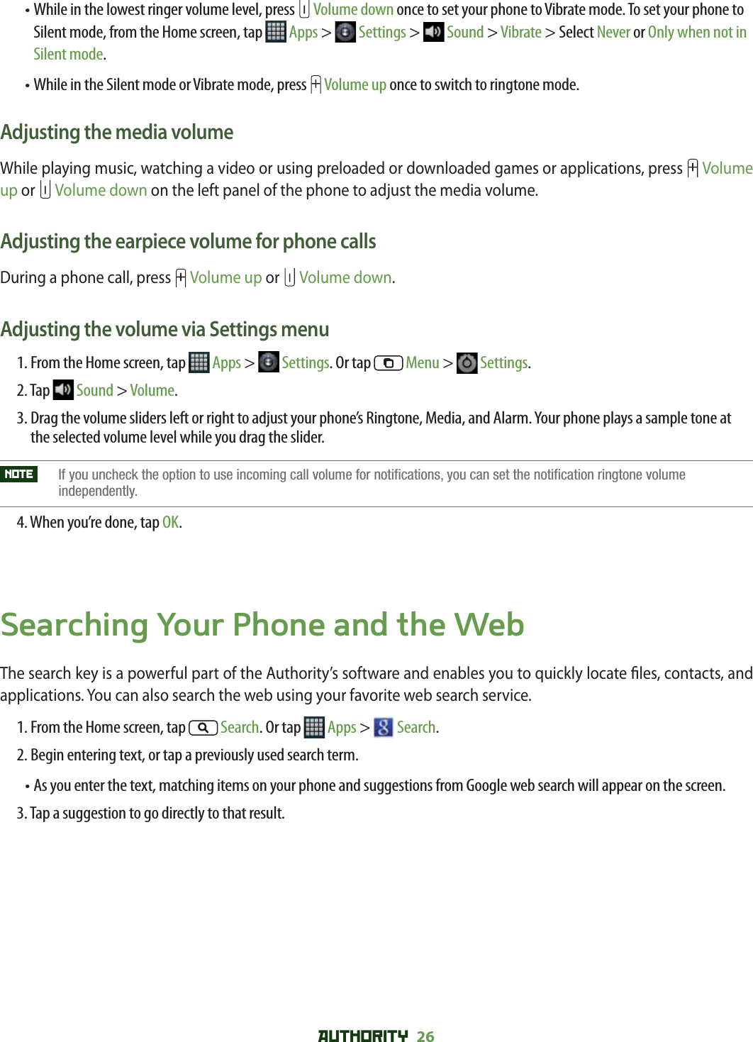 AUTHORITY 26 •  While in the lowest ringer volume level, press   Volume down once to set your phone to Vibrate mode. To set your phone to Silent mode, from the Home screen, tap   Apps &gt;   Settings &gt;   Sound &gt; Vibrate &gt; Select Never or Only when not in Silent mode.•  While in the Silent mode or Vibrate mode, press   Volume up once to switch to ringtone mode. Adjusting the media volumeWhile playing music, watching a video or using preloaded or downloaded games or applications, press   Volume up or   Volume down on the left panel of the phone to adjust the media volume. Adjusting the earpiece volume for phone callsDuring a phone call, press   Volume up or   Volume down.Adjusting the volume via Settings menu1. From the Home screen, tap   Apps &gt;   Settings. Or tap   Menu &gt;   Settings.2. Tap   Sound &gt; Volume.3.  Drag the volume sliders left or right to adjust your phone’s Ringtone, Media, and Alarm. Your phone plays a sample tone at the selected volume level while you drag the slider.NOTE    If you uncheck the option to use incoming call volume for notifications, you can set the notification ringtone volume independently.4. When you’re done, tap OK.Searching Your Phone and the WebThe search key is a powerful part of the Authority’s software and enables you to quickly locate  les, contacts, and applications. You can also search the web using your favorite web search service.1. From the Home screen, tap   Search. Or tap   Apps &gt;   Search.2. Begin entering text, or tap a previously used search term.•  As you enter the text, matching items on your phone and suggestions from Google web search will appear on the screen.3. Tap a suggestion to go directly to that result.