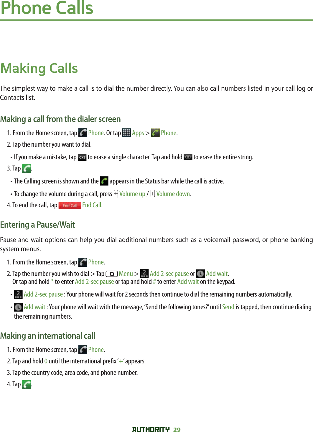 AUTHORITY 29 Phone CallsMaking CallsThe simplest way to make a call is to dial the number directly. You can also call numbers listed in your call log or Contacts list. Making a call from the dialer screen1. From the Home screen, tap   Phone. Or tap   Apps &gt;   Phone.2. Tap the number you want to dial.•  If you make a mistake, tap   to erase a single character. Tap and hold   to erase the entire string.3. Tap  .• The Calling screen is shown and the   appears in the Status bar while the call is active.• To change the volume during a call, press   Volume up /   Volume down.4. To end the call, tap   End Call.Entering a Pause/WaitPause and wait options can help you dial additional numbers such as a voicemail password, or phone banking system menus. 1. From the Home screen, tap   Phone.2.   Tap the number you wish to dial &gt; Tap   Menu &gt;   Add 2-sec pause or   Add wait.Or tap and hold * to enter Add 2-sec pause or tap and hold # to enter Add wait on the keypad. •    Add 2-sec pause : Your phone will wait for 2 seconds then continue to dial the remaining numbers automatically.•    Add wait : Your phone will wait with the message, ‘Send the following tones?’ until Send is tapped, then continue dialing the remaining numbers. Making an international call1. From the Home screen, tap   Phone.2. Tap and hold 0 until the international pre x ‘+’ appears.3. Tap the country code, area code, and phone number.4. Tap  .