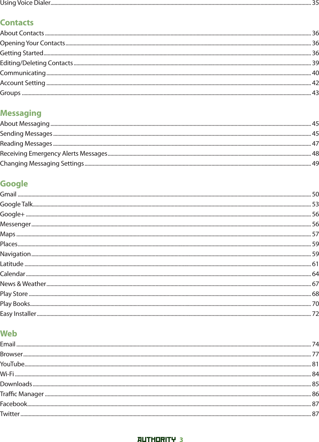 AUTHORITY 3 Using Voice Dialer............................................................................................................................................................................................... 35ContactsAbout Contacts ................................................................................................................................................................................................... 36Opening Your Contacts .................................................................................................................................................................................... 36Getting Started .................................................................................................................................................................................................... 36Editing/Deleting Contacts .............................................................................................................................................................................. 39Communicating .................................................................................................................................................................................................. 40Account Setting .................................................................................................................................................................................................. 42Groups .................................................................................................................................................................................................................... 43MessagingAbout Messaging ............................................................................................................................................................................................... 45Sending Messages ............................................................................................................................................................................................. 45Reading Messages ............................................................................................................................................................................................. 47Receiving Emergency Alerts Messages ..................................................................................................................................................... 48Changing Messaging Settings ...................................................................................................................................................................... 49GoogleGmail ....................................................................................................................................................................................................................... 50Google Talk ............................................................................................................................................................................................................ 53Google+ ................................................................................................................................................................................................................. 56Messenger ............................................................................................................................................................................................................. 56Maps ........................................................................................................................................................................................................................ 57Places ....................................................................................................................................................................................................................... 59Navigation ............................................................................................................................................................................................................. 59Latitude .................................................................................................................................................................................................................. 61Calendar ................................................................................................................................................................................................................. 64News &amp; Weather .................................................................................................................................................................................................. 67Play Store ............................................................................................................................................................................................................... 68Play Books .............................................................................................................................................................................................................. 70Easy Installer ......................................................................................................................................................................................................... 72WebEmail ........................................................................................................................................................................................................................ 74Browser ................................................................................................................................................................................................................... 77YouTube .................................................................................................................................................................................................................. 81Wi-Fi ......................................................................................................................................................................................................................... 84Downloads ............................................................................................................................................................................................................ 85Tra  c Manager ................................................................................................................................................................................................... 86Facebook ................................................................................................................................................................................................................ 87Twitter ..................................................................................................................................................................................................................... 87