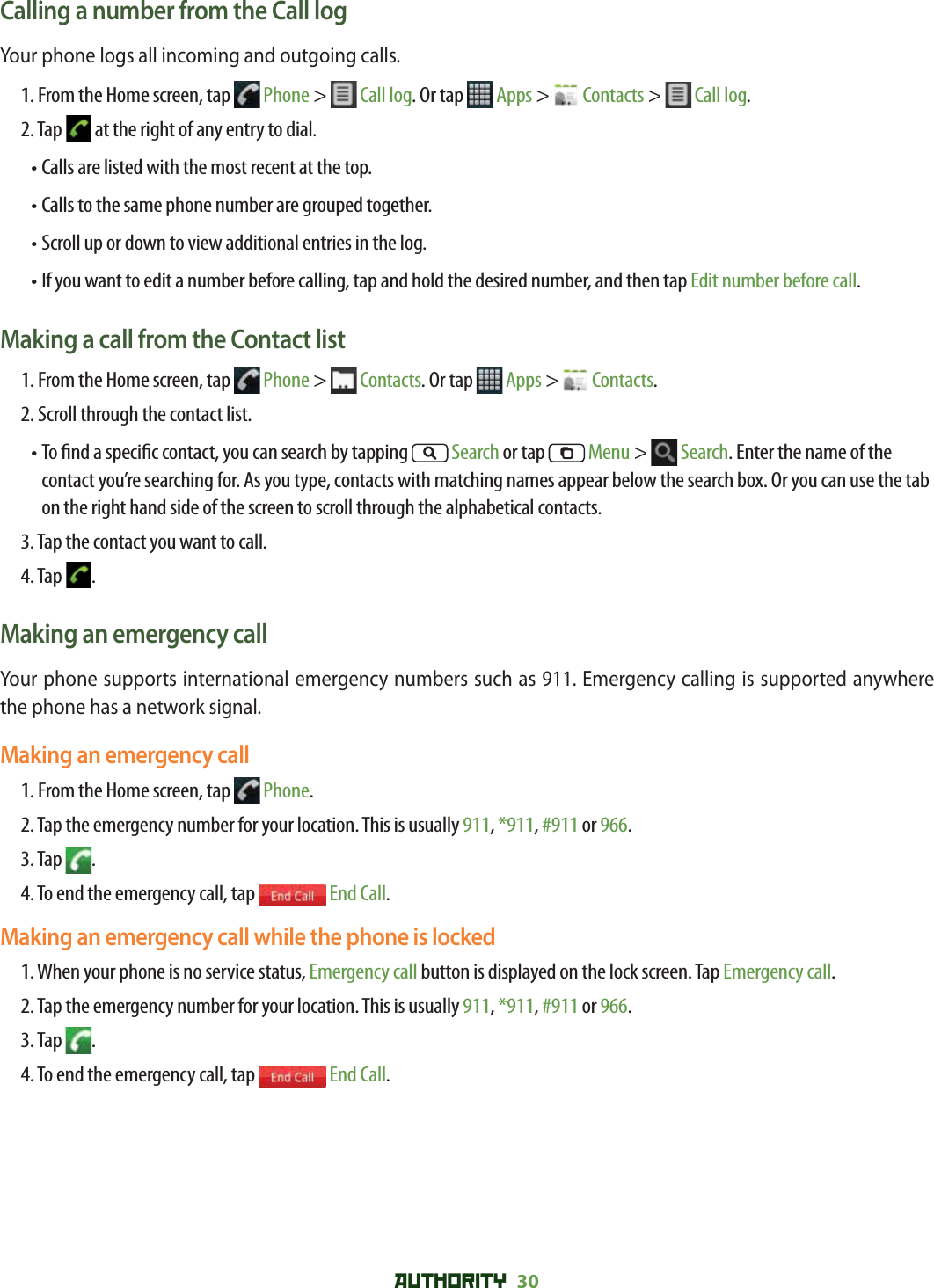 AUTHORITY 30 Calling a number from the Call logYour phone logs all incoming and outgoing calls.  1.  From the Home screen, tap   Phone &gt;   Call log. Or tap   Apps &gt;   Contacts &gt;   Call log. 2. Tap   at the right of any entry to dial.• Calls are listed with the most recent at the top.  • Calls to the same phone number are grouped together. • Scroll up or down to view additional entries in the log.•  If you want to edit a number before calling, tap and hold the desired number, and then tap Edit number before call.Making a call from the Contact list1. From the Home screen, tap   Phone &gt;   Contacts. Or tap  Apps &gt;   Contacts.2. Scroll through the contact list.•  To  nd a speci c contact, you can search by tapping   Search or tap   Menu &gt;   Search. Enter the name of the contact you’re searching for. As you type, contacts with matching names appear below the search box. Or you can use the tab on the right hand side of the screen to scroll through the alphabetical contacts.3. Tap the contact you want to call.4. Tap  .Making an emergency callYour phone supports international emergency numbers such as 911. Emergency calling is supported anywhere the phone has a network signal. Making an emergency call1. From the Home screen, tap   Phone.2. Tap the emergency number for your location. This is usually 911, *911, #911 or 966.3. Tap  . 4. To end the emergency call, tap   End Call.Making an emergency call while the phone is locked1. When your phone is no service status, Emergency call button is displayed on the lock screen. Tap Emergency call.2. Tap the emergency number for your location. This is usually 911, *911, #911 or 966.3. Tap  . 4. To end the emergency call, tap   End Call.