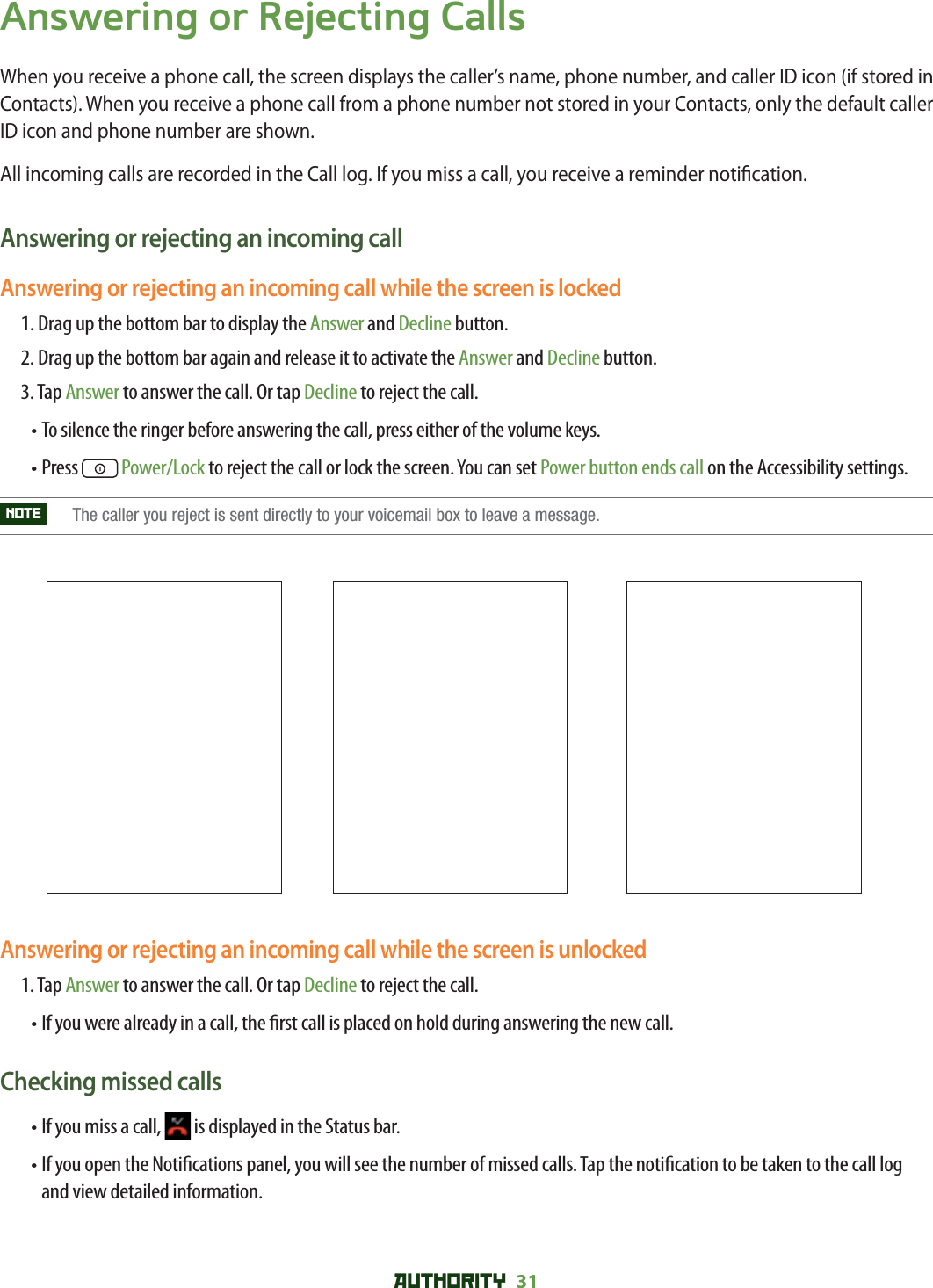 AUTHORITY 31 Answering or Rejecting CallsWhen you receive a phone call, the screen displays the caller’s name, phone number, and caller ID icon (if stored in Contacts). When you receive a phone call from a phone number not stored in your Contacts, only the default caller ID icon and phone number are shown.All incoming calls are recorded in the Call log. If you miss a call, you receive a reminder noti cation. Answering or rejecting an incoming callAnswering or rejecting an incoming call while the screen is locked1.  Drag up the bottom bar to display the Answer and Decline button.2. Drag up the bottom bar again and release it to activate the Answer and Decline button.3. Tap Answer to answer the call. Or tap Decline to reject the call.• To silence the ringer before answering the call, press either of the volume keys.• Press   Power/Lock to reject the call or lock the screen. You can set Power button ends call on the Accessibility settings.NOTE   The caller you reject is sent directly to your voicemail box to leave a message. Answering or rejecting an incoming call while the screen is unlocked1.  Tap Answer to answer the call. Or tap Decline to reject the call. • If you were already in a call, the  rst call is placed on hold during answering the new call. Checking missed calls• If you miss a call,   is displayed in the Status bar. •  If you open the Noti cations panel, you will see the number of missed calls. Tap the noti cation to be taken to the call log and view detailed information. 