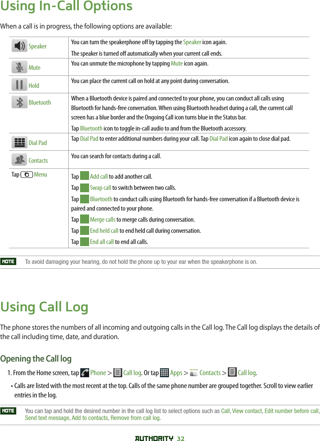 AUTHORITY 32 Using In-Call OptionsWhen a call is in progress, the following options are available:  Speaker You can turn the speakerphone o  by tapping the Speaker icon again.The speaker is turned o  automatically when your current call ends. Mute You can unmute the microphone by tapping Mute icon again. Hold You can place the current call on hold at any point during conversation. Bluetooth When a Bluetooth device is paired and connected to your phone, you can conduct all calls using Bluetooth for hands-free conversation. When using Bluetooth headset during a call, the current call screen has a blue border and the Ongoing Call icon turns blue in the Status bar.Tap Bluetooth icon to toggle in-call audio to and from the Bluetooth accessory. Dial Pad Tap Dial Pad to enter additional numbers during your call. Tap Dial Pad icon again to close dial pad.  Contacts You can search for contacts during a call.Tap   Menu Tap   Add call to add another call.Tap   Swap call to switch between two calls.Tap   Bluetooth to conduct calls using Bluetooth for hands-free conversation if a Bluetooth device is paired and connected to your phone.Tap   Merge calls to merge calls during conversation.Tap   End held call to end held call during conversation.Tap   End all call to end all calls.NOTE   To avoid damaging your hearing, do not hold the phone up to your ear when the speakerphone is on.Using Call LogThe phone stores the numbers of all incoming and outgoing calls in the Call log. The Call log displays the details of the call including time, date, and duration.Opening the Call log1.    From the Home screen, tap   Phone &gt;   Call log. Or tap  Apps &gt;   Contacts &gt;   Call log. •  Calls are listed with the most recent at the top. Calls of the same phone number are grouped together. Scroll to view earlier entries in the log.NOTE    You can tap and hold the desired number in the call log list to select options such as Call,View contact, Edit number before call,Send text message, Add to contacts, Remove from call log.