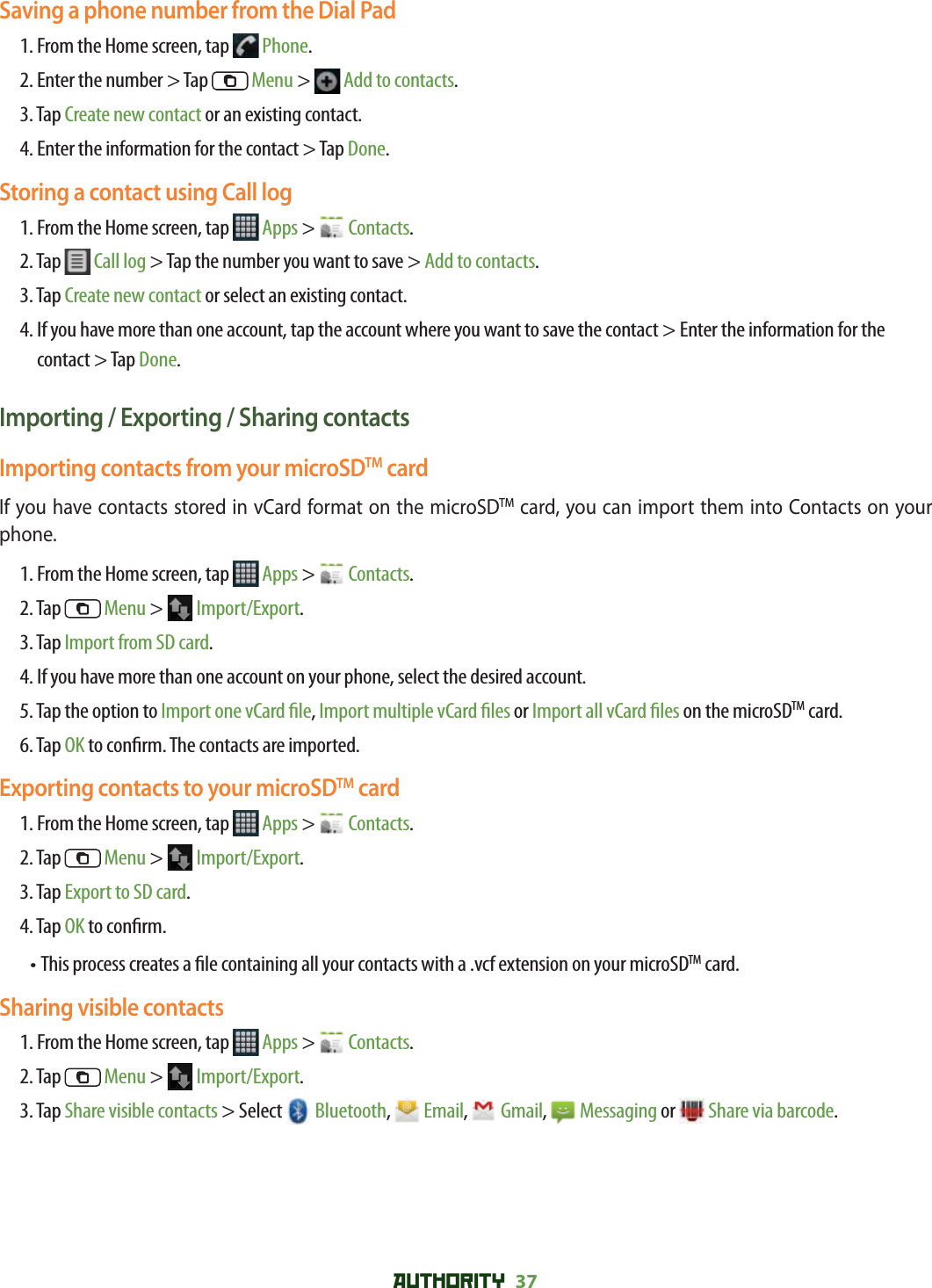 AUTHORITY 37 Saving a phone number from the Dial Pad1. From the Home screen, tap   Phone.2. Enter the number &gt; Tap   Menu &gt;   Add to contacts.3. Tap Create new contact or an existing contact.4. Enter the information for the contact &gt; Tap Done.Storing a contact using Call log1. From the Home screen, tap   Apps &gt;   Contacts.2. Tap   Call log &gt; Tap the number you want to save &gt; Add to contacts.3. Tap Create new contact or select an existing contact.4.  If you have more than one account, tap the account where you want to save the contact &gt; Enter the information for the contact &gt; Tap Done.Importing / Exporting / Sharing contactsImporting contacts from your microSDTM cardIf you have contacts stored in vCard format on the microSDTM card, you can import them into Contacts on your phone.1. From the Home screen, tap   Apps &gt;   Contacts.2. Tap   Menu &gt;   Import/Export.3. Tap Import from SD card.4. If you have more than one account on your phone, select the desired account.5.  Tap the option to Import one vCard  le, Import multiple vCard  les or Import all vCard  les on the microSDTM card. 6.  Tap OK to con rm. The contacts are imported.Exporting contacts to your microSDTM card1. From the Home screen, tap   Apps &gt;   Contacts.2. Tap   Menu &gt;   Import/Export.3. Tap Export to SD card.4. Tap OK to con rm.• This process creates a  le containing all your contacts with a .vcf extension on your microSDTM card. Sharing visible contacts1. From the Home screen, tap   Apps &gt;   Contacts.2. Tap   Menu &gt;   Import/Export.3. Tap Share visible contacts &gt; Select   Bluetooth,   Email,  Gmail,  Messaging or  Share via barcode.