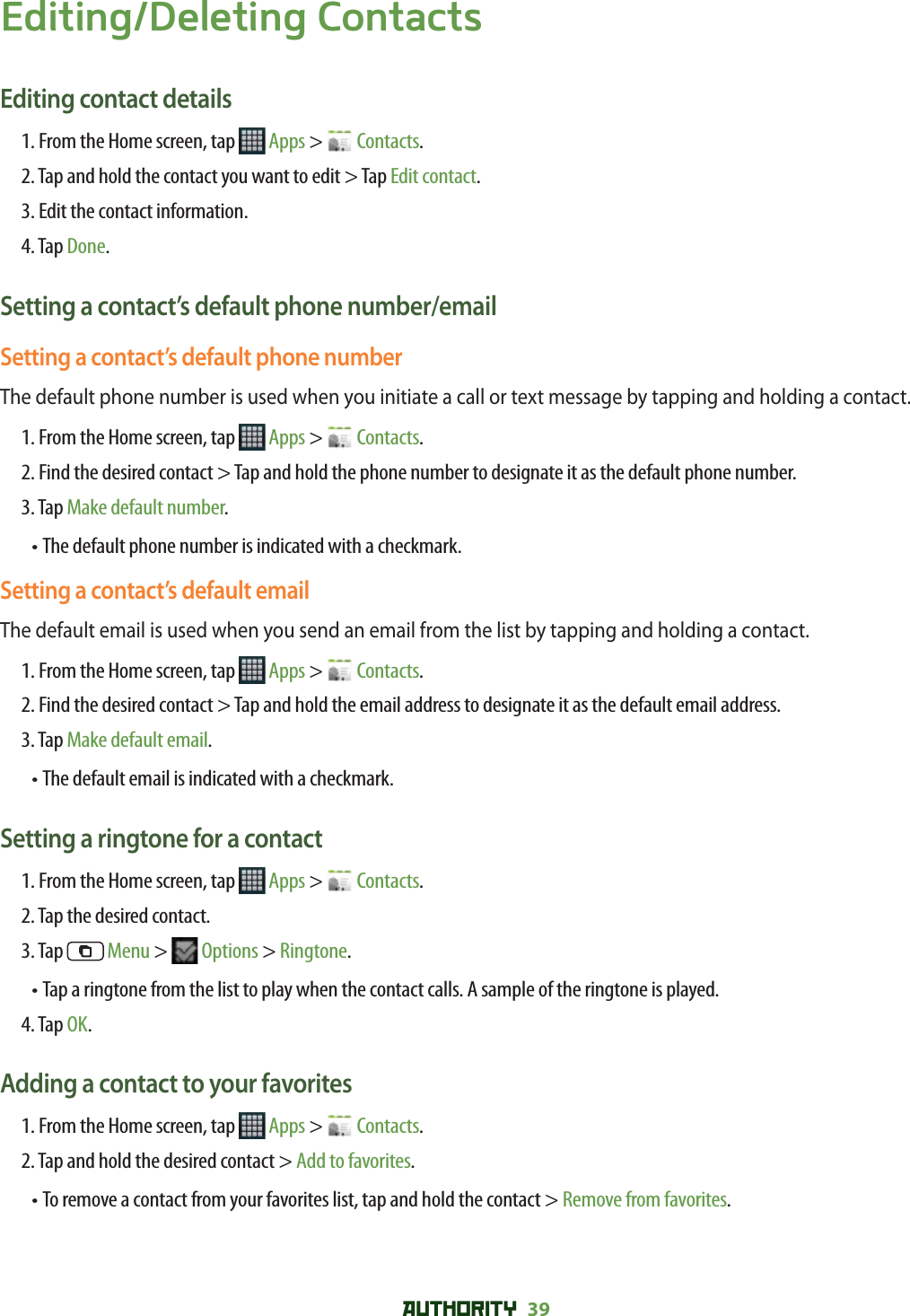 AUTHORITY 39 Editing/Deleting ContactsEditing contact details1. From the Home screen, tap   Apps &gt;   Contacts.2. Tap and hold the contact you want to edit &gt; Tap Edit contact.3. Edit the contact information.4. Tap Done.Setting a contact’s default phone number/emailSetting a contact’s default phone numberThe default phone number is used when you initiate a call or text message by tapping and holding a contact.1. From the Home screen, tap   Apps &gt;   Contacts.2.  Find the desired contact &gt; Tap and hold the phone number to designate it as the default phone number.3. Tap Make default number.•  The default phone number is indicated with a checkmark.Setting a contact’s default emailThe default email is used when you send an email from the list by tapping and holding a contact.1. From the Home screen, tap   Apps &gt;   Contacts.2.  Find the desired contact &gt; Tap and hold the email address to designate it as the default email address.3. Tap Make default email.•  The default email is indicated with a checkmark.Setting a ringtone for a contact1. From the Home screen, tap   Apps &gt;   Contacts.2. Tap the desired contact.3. Tap   Menu &gt;   Options &gt; Ringtone.•  Tap a ringtone from the list to play when the contact calls. A sample of the ringtone is played. 4. Tap OK.Adding a contact to your favorites1. From the Home screen, tap   Apps &gt;   Contacts.2. Tap and hold the desired contact &gt; Add to favorites.• To remove a contact from your favorites list, tap and hold the contact &gt; Remove from favorites. 