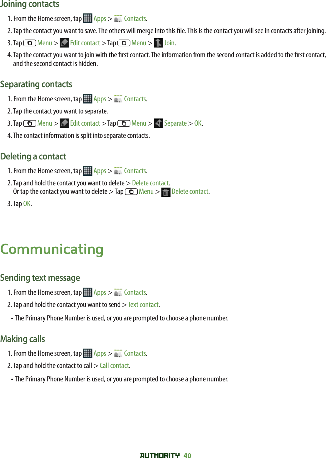AUTHORITY 40 Joining contacts1. From the Home screen, tap   Apps &gt;   Contacts.2.  Tap the contact you want to save. The others will merge into this  le. This is the contact you will see in contacts after joining.3. Tap   Menu &gt;   Edit contact &gt; Tap   Menu &gt;   Join.4.  Tap the contact you want to join with the  rst contact. The information from the second contact is added to the  rst contact, and the second contact is hidden.Separating contacts1. From the Home screen, tap   Apps &gt;   Contacts.2. Tap the contact you want to separate.3. Tap   Menu &gt;   Edit contact &gt; Tap   Menu &gt;   Separate &gt; OK.4. The contact information is split into separate contacts.Deleting a contact1. From the Home screen, tap   Apps &gt;   Contacts.2.  Tap and hold the contact you want to delete &gt; Delete contact.Or tap the contact you want to delete &gt; Tap   Menu &gt;   Delete contact.3. Tap OK.CommunicatingSending text message1. From the Home screen, tap   Apps &gt;   Contacts.2. Tap and hold the contact you want to send &gt; Text contact.• The Primary Phone Number is used, or you are prompted to choose a phone number.Making calls1. From the Home screen, tap   Apps &gt;   Contacts.2. Tap and hold the contact to call &gt; Call contact.• The Primary Phone Number is used, or you are prompted to choose a phone number.