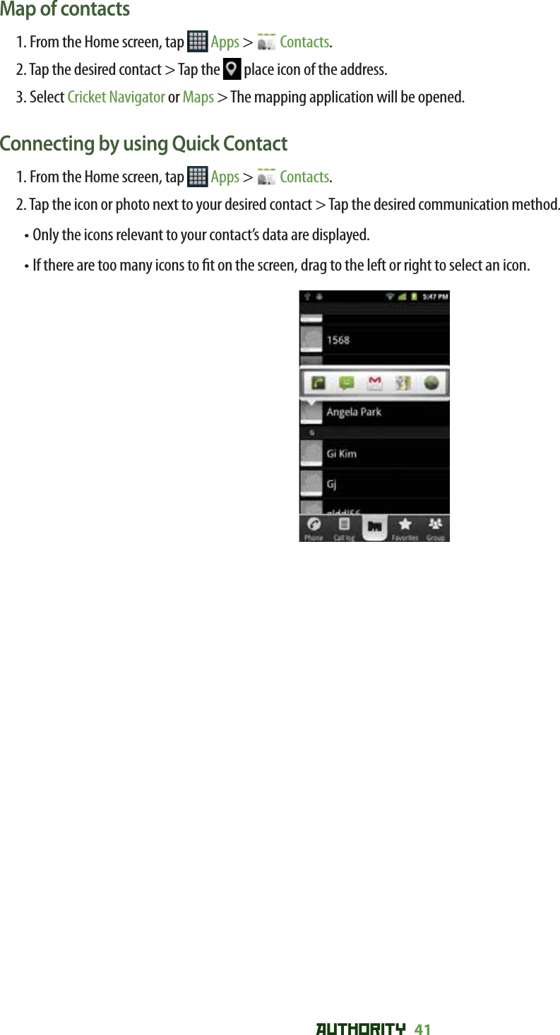 AUTHORITY 41 Map of contacts1. From the Home screen, tap   Apps &gt;   Contacts.2. Tap the desired contact &gt; Tap the   place icon of the address.3. Select Cricket Navigator or Maps &gt; The mapping application will be opened.Connecting by using Quick Contact1. From the Home screen, tap   Apps &gt;   Contacts.2. Tap the icon or photo next to your desired contact &gt; Tap the desired communication method.•  Only the icons relevant to your contact’s data are displayed.•  If there are too many icons to  t on the screen, drag to the left or right to select an icon.