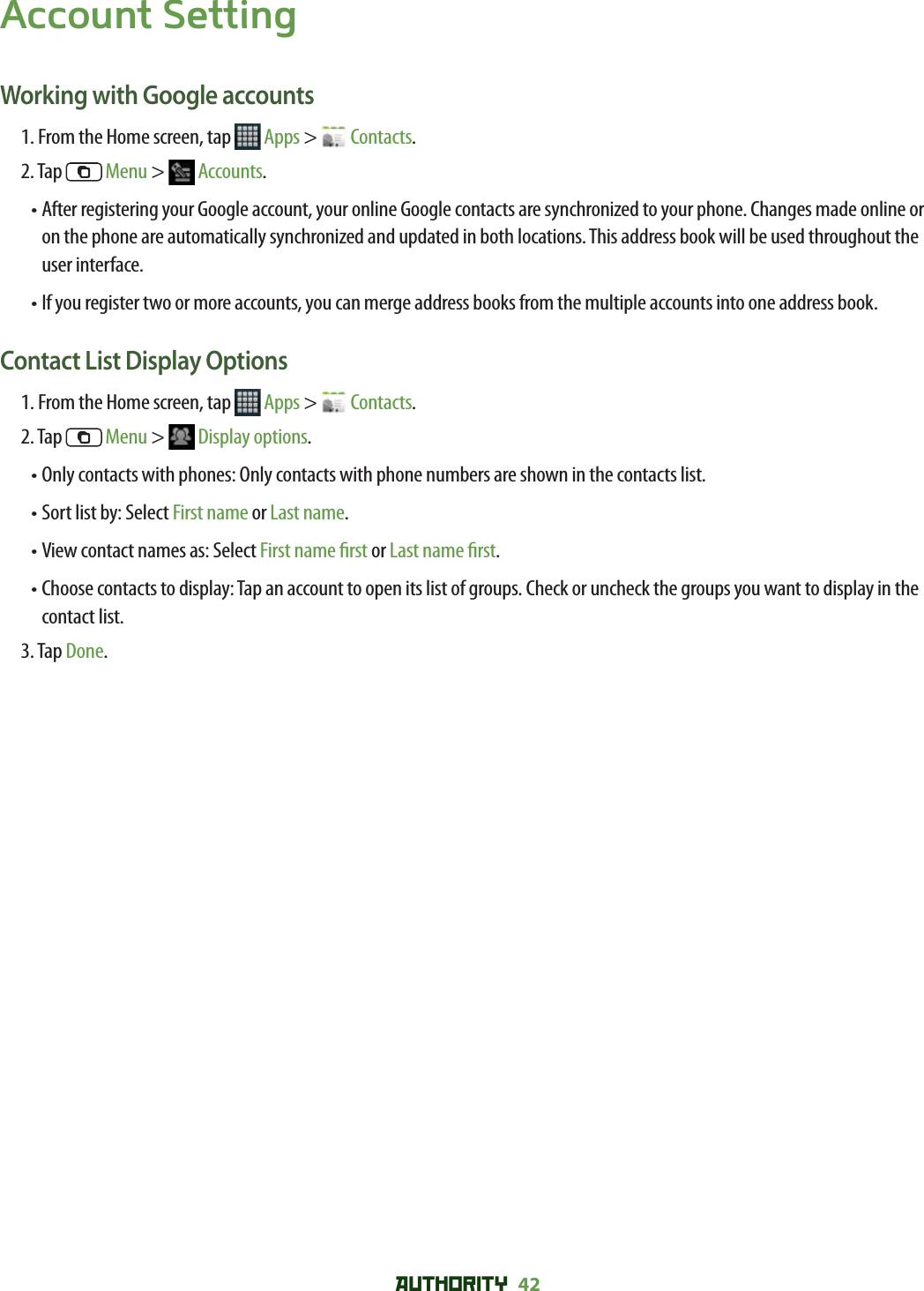 AUTHORITY 42 Account SettingWorking with Google accounts1. From the Home screen, tap   Apps &gt;   Contacts.2. Tap   Menu &gt;   Accounts.•  After registering your Google account, your online Google contacts are synchronized to your phone. Changes made online or on the phone are automatically synchronized and updated in both locations. This address book will be used throughout the user interface. •  If you register two or more accounts, you can merge address books from the multiple accounts into one address book.Contact List Display Options1. From the Home screen, tap   Apps &gt;   Contacts.2. Tap   Menu &gt;   Display options.• Only contacts with phones: Only contacts with phone numbers are shown in the contacts list.• Sort list by: Select First name or Last name. • View contact names as: Select First name  rst or Last name  rst.•  Choose contacts to display: Tap an account to open its list of groups. Check or uncheck the groups you want to display in the contact list.3. Tap Done.