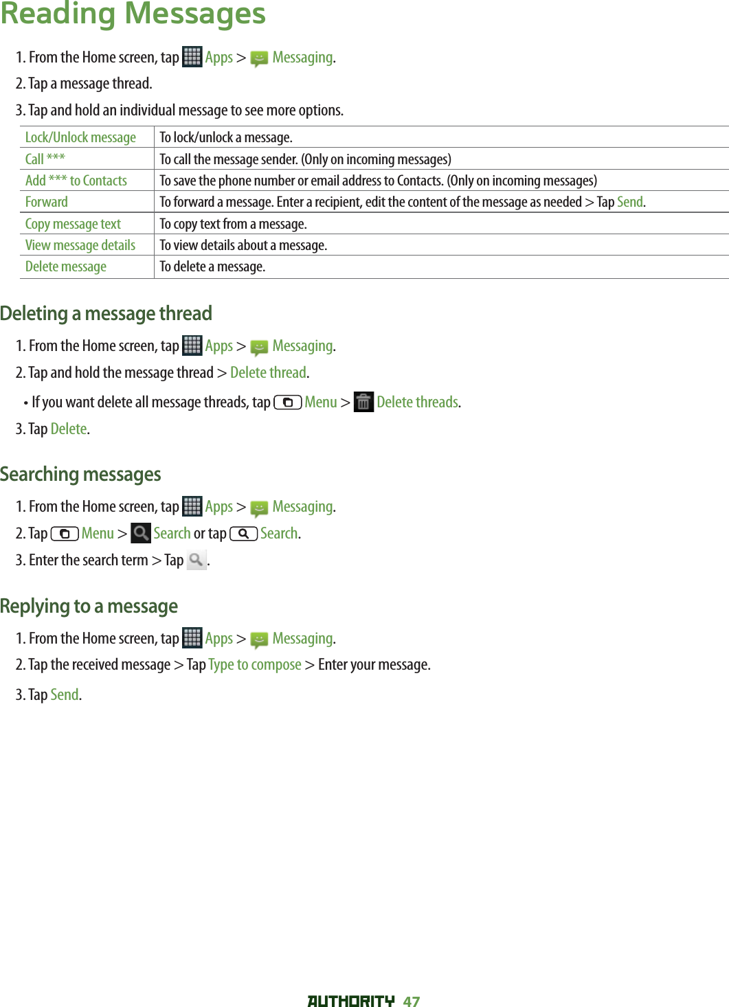 AUTHORITY 47 Reading Messages1. From the Home screen, tap   Apps &gt;   Messaging.2. Tap a message thread.3. Tap and hold an individual message to see more options.Lock/Unlock message To lock/unlock a message.Call *** To call the message sender. (Only on incoming messages)Add *** to Contacts To save the phone number or email address to Contacts. (Only on incoming messages)Forward To forward a message. Enter a recipient, edit the content of the message as needed &gt; Tap Send.Copy message text To copy text from a message.View message details To view details about a message.Delete message To delete a message.Deleting a message thread1. From the Home screen, tap   Apps &gt;   Messaging.2. Tap and hold the message thread &gt; Delete thread.• If you want delete all message threads, tap  Menu &gt;   Delete threads.3. Tap Delete.Searching messages1. From the Home screen, tap   Apps &gt;   Messaging.2. Tap  Menu &gt;   Search or tap  Search.3. Enter the search term &gt; Tap  .Replying to a message1. From the Home screen, tap   Apps &gt;   Messaging.2. Tap the received message &gt; Tap Type to compose &gt; Enter your message.3. Tap Send.