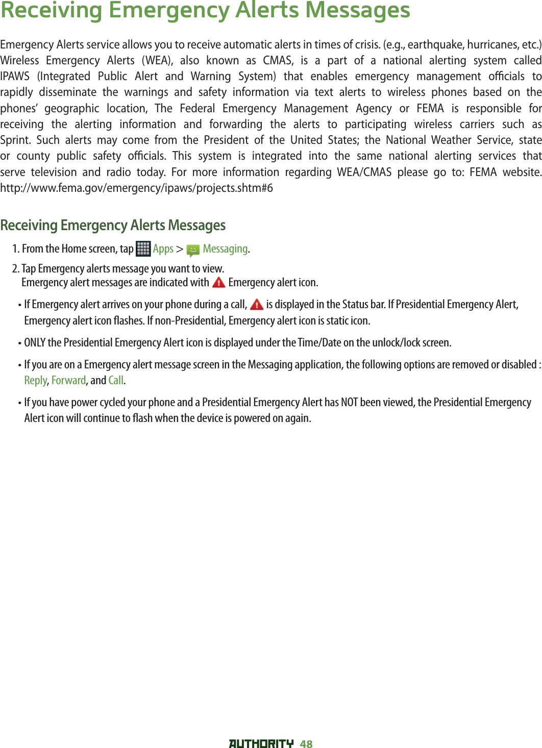 AUTHORITY 48 Receiving Emergency Alerts MessagesEmergency Alerts service allows you to receive automatic alerts in times of crisis. (e.g., earthquake, hurricanes, etc.) Wireless Emergency Alerts (WEA), also known as CMAS, is a part of a national alerting system called IPAWS (Integrated Public Alert and Warning System) that enables emergency management o  cials  to rapidly disseminate the warnings and safety information via text alerts to wireless phones based on the phones’ geographic location, The Federal Emergency Management Agency or FEMA is responsible for receiving the alerting information and forwarding the alerts to participating wireless carriers such as Sprint. Such alerts may come from the President of the United States; the National Weather Service, state or county public safety o  cials. This system is integrated into the same national alerting services that serve television and radio today. For more information regarding WEA/CMAS please go to: FEMA website. http://www.fema.gov/emergency/ipaws/projects.shtm#6Receiving Emergency Alerts Messages1. From the Home screen, tap   Apps &gt;   Messaging.2.  Tap Emergency alerts message you want to view. Emergency alert messages are indicated with   Emergency alert icon.•  If Emergency alert arrives on your phone during a call,   is displayed in the Status bar. If Presidential Emergency Alert, Emergency alert icon  ashes. If non-Presidential, Emergency alert icon is static icon.• ONLY the Presidential Emergency Alert icon is displayed under the Time/Date on the unlock/lock screen.•  If you are on a Emergency alert message screen in the Messaging application, the following options are removed or disabled : Reply, Forward, and Call.•  If you have power cycled your phone and a Presidential Emergency Alert has NOT been viewed, the Presidential Emergency Alert icon will continue to  ash when the device is powered on again.