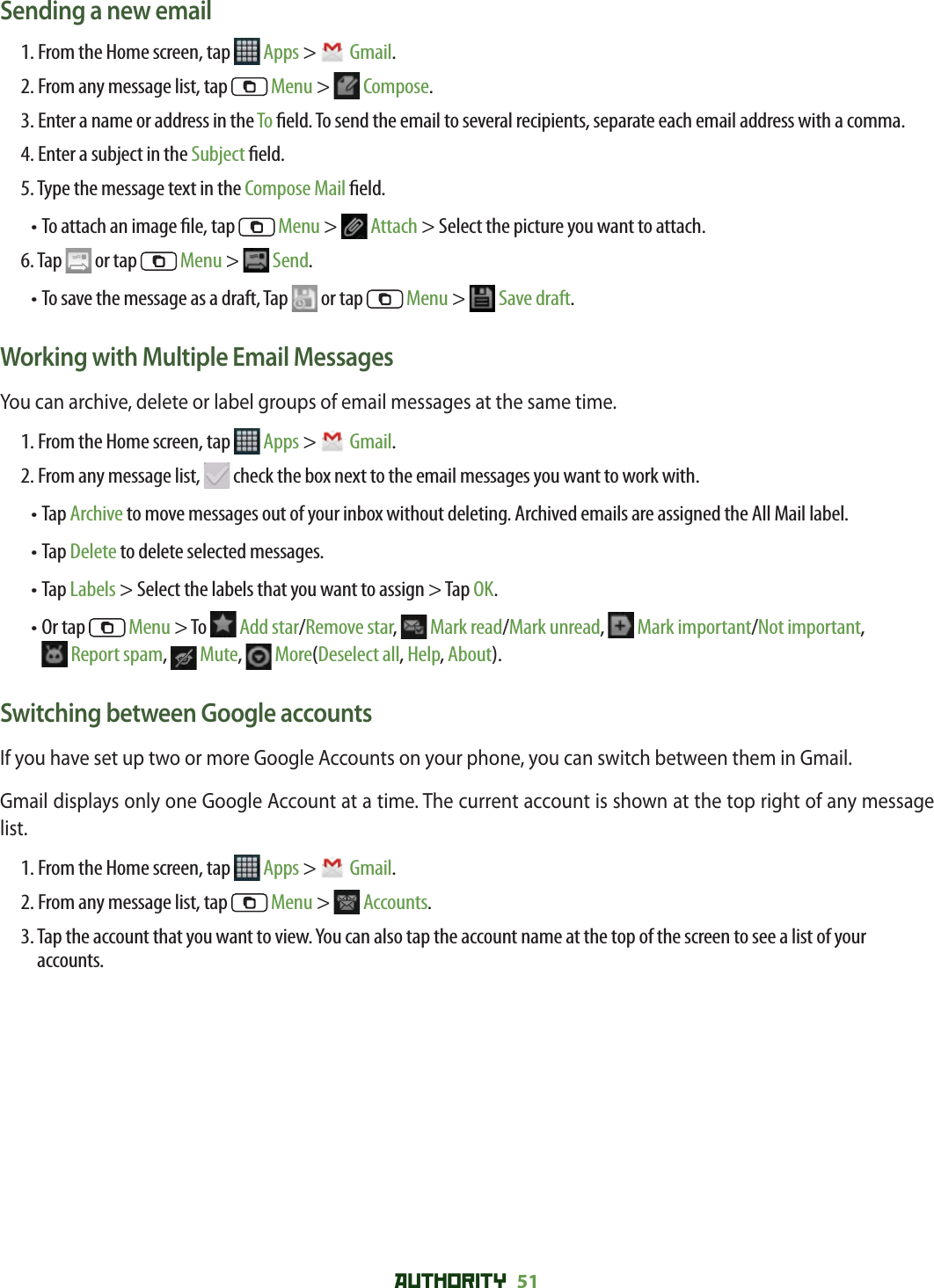 AUTHORITY 51 Sending a new email1. From the Home screen, tap   Apps &gt;  Gmail.2. From any message list, tap   Menu &gt;  Compose.3.  Enter a name or address in the To  eld. To send the email to several recipients, separate each email address with a comma. 4. Enter a subject in the Subject  eld.5. Type the message text in the Compose Mail  eld.• To attach an image  le, tap   Menu &gt;  Attach &gt; Select the picture you want to attach.6. Tap   or tap   Menu &gt;  Send.• To save the message as a draft, Tap   or tap   Menu &gt;  Save draft. Working with Multiple Email MessagesYou can archive, delete or label groups of email messages at the same time.1. From the Home screen, tap   Apps &gt;  Gmail.2. From any message list,   check the box next to the email messages you want to work with.•  Tap Archive to move messages out of your inbox without deleting. Archived emails are assigned the All Mail label.• Tap Delete to delete selected messages.• Tap Labels &gt; Select the labels that you want to assign &gt; Tap OK. •  Or tap   Menu &gt; To   Add star/Remove star,  Mark read/Mark unread,   Mark important/Not important, Report spam,   Mute,  More(Deselect all, Help, About).Switching between Google accountsIf you have set up two or more Google Accounts on your phone, you can switch between them in Gmail. Gmail displays only one Google Account at a time. The current account is shown at the top right of any message list.1. From the Home screen, tap   Apps &gt;  Gmail.2. From any message list, tap   Menu &gt;  Accounts. 3.  Tap the account that you want to view. You can also tap the account name at the top of the screen to see a list of your accounts.