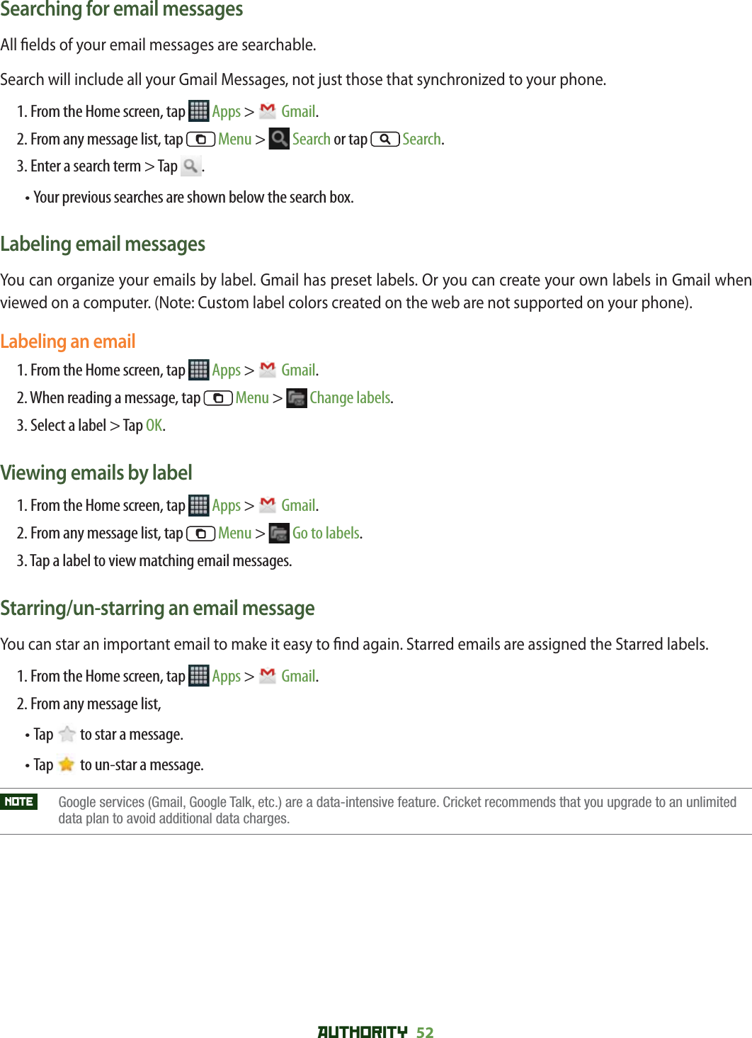 AUTHORITY 52 Searching for email messagesAll  elds of your email messages are searchable. Search will include all your Gmail Messages, not just those that synchronized to your phone.1. From the Home screen, tap   Apps &gt;  Gmail.2. From any message list, tap  Menu &gt;  Search or tap   Search.3. Enter a search term &gt; Tap  .•  Your previous searches are shown below the search box. Labeling email messagesYou can organize your emails by label. Gmail has preset labels. Or you can create your own labels in Gmail when viewed on a computer. (Note: Custom label colors created on the web are not supported on your phone).Labeling an email1. From the Home screen, tap   Apps &gt;  Gmail.2. When reading a message, tap   Menu &gt;  Change labels.3. Select a label &gt; Tap OK.Viewing emails by label1. From the Home screen, tap   Apps &gt;  Gmail.2. From any message list, tap   Menu &gt;  Go to labels.3. Tap a label to view matching email messages.Starring/un-starring an email messageYou can star an important email to make it easy to  nd again. Starred emails are assigned the Starred labels. 1. From the Home screen, tap   Apps &gt;  Gmail.2. From any message list, • Tap   to star a message.• Tap   to un-star a message.NOTE    Google services (Gmail, Google Talk, etc.) are a data-intensive feature. Cricket recommends that you upgrade to an unlimiteddata plan to avoid additional data charges. 