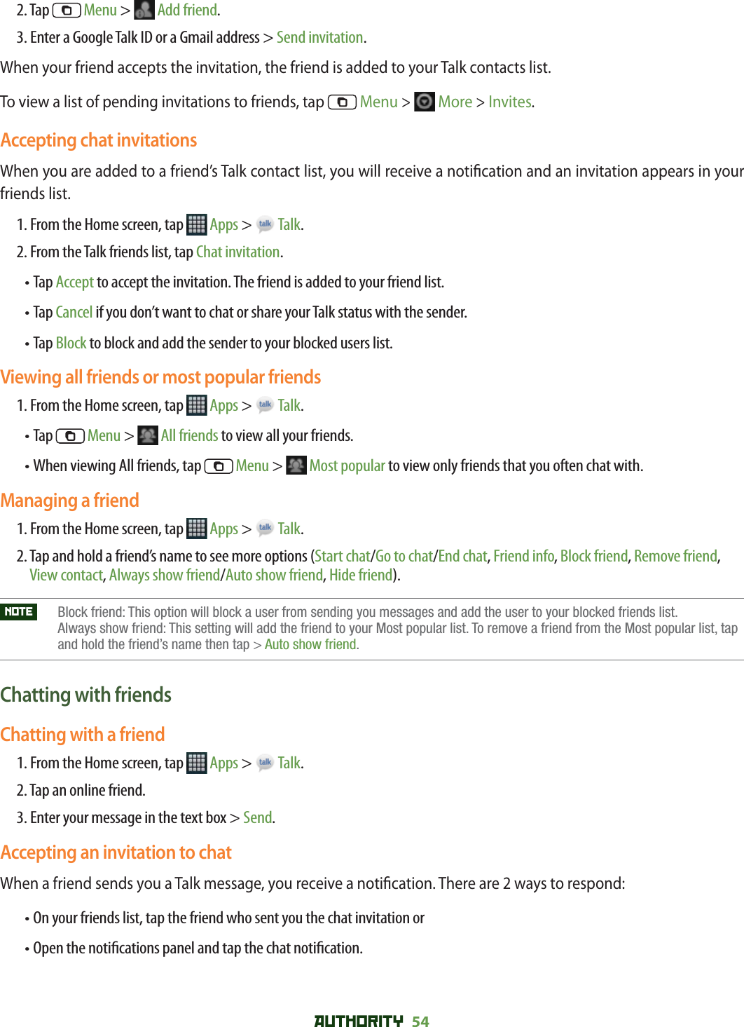 AUTHORITY 54 2. Tap   Menu &gt;   Add friend.3. Enter a Google Talk ID or a Gmail address &gt; Send invitation.When your friend accepts the invitation, the friend is added to your Talk contacts list.To view a list of pending invitations to friends, tap   Menu &gt;  More &gt; Invites.Accepting chat invitationsWhen you are added to a friend’s Talk contact list, you will receive a noti cation and an invitation appears in your friends list.1. From the Home screen, tap   Apps &gt;   Talk.2. From the Talk friends list, tap Chat invitation.•  Tap Accept to accept the invitation. The friend is added to your friend list.•  Tap Cancel if you don’t want to chat or share your Talk status with the sender.•  Tap Block to block and add the sender to your blocked users list.Viewing all friends or most popular friends1. From the Home screen, tap   Apps &gt;   Talk.•  Tap   Menu &gt;   All friends to view all your friends.•  When viewing All friends, tap   Menu &gt;   Most popular to view only friends that you often chat with.Managing a friend1. From the Home screen, tap   Apps &gt;   Talk.2.  Tap and hold a friend’s name to see more options (Start chat/Go to chat/End chat, Friend info, Block friend, Remove friend, View contact, Always show friend/Auto show friend, Hide friend).NOTE    Block friend: This option will block a user from sending you messages and add the user to your blocked friends list. Always show friend: This setting will add the friend to your Most popular list. To remove a friend from the Most popular list, tap and hold the friend’s name then tap &gt; Auto show friend.Chatting with friendsChatting with a friend1. From the Home screen, tap   Apps &gt;   Talk.2. Tap an online friend.3. Enter your message in the text box &gt; Send.Accepting an invitation to chatWhen a friend sends you a Talk message, you receive a noti cation. There are 2 ways to respond:•  On your friends list, tap the friend who sent you the chat invitation or•  Open the noti cations panel and tap the chat noti cation.