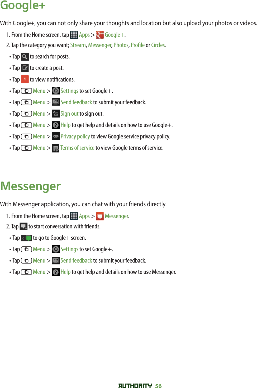 AUTHORITY 56 Google+With Google+, you can not only share your thoughts and location but also upload your photos or videos. 1. From the Home screen, tap   Apps &gt;   Google+.2. Tap the category you want; Stream, Messenger, Photos, Pro le or Circles.• Tap   to search for posts.• Tap   to create a post.• Tap   to view noti cations.• Tap   Menu &gt;   Settings to set Google+.• Tap   Menu &gt;   Send feedback to submit your feedback.• Tap   Menu &gt;   Sign out to sign out.• Tap   Menu &gt;   Help to get help and details on how to use Google+.• Tap   Menu &gt;   Privacy policy to view Google service privacy policy.• Tap   Menu &gt;   Terms of service to view Google terms of service. MessengerWith Messenger application, you can chat with your friends directly. 1. From the Home screen, tap   Apps &gt;  Messenger.2. Tap   to start conversation with friends.• Tap   to go to Google+ screen.• Tap   Menu &gt;   Settings to set Google+.• Tap   Menu &gt;   Send feedback to submit your feedback.• Tap   Menu &gt;   Help to get help and details on how to use Messenger.