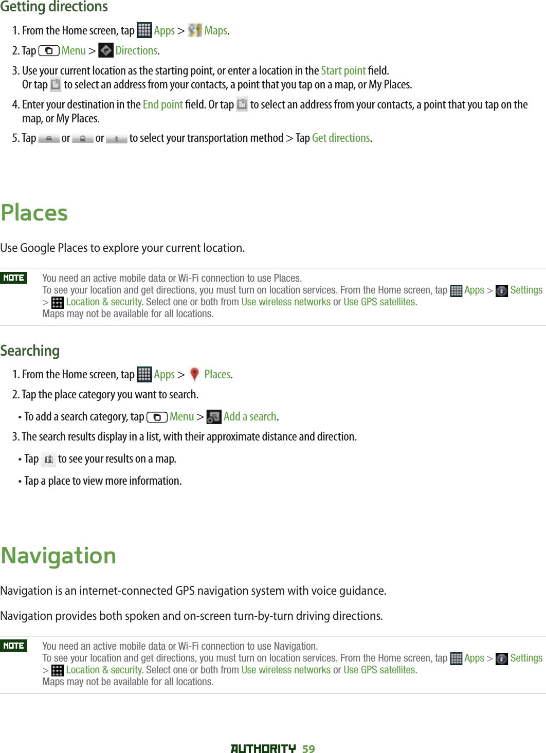 AUTHORITY 59 Getting directions1. From the Home screen, tap   Apps &gt;   Maps.2. Tap   Menu &gt;   Directions. 3.  Use your current location as the starting point, or enter a location in the Start point  eld. Or tap   to select an address from your contacts, a point that you tap on a map, or My Places.4.  Enter your destination in the End point  eld. Or tap   to select an address from your contacts, a point that you tap on the map, or My Places.5. Tap   or   or   to select your transportation method &gt; Tap Get directions.PlacesUse Google Places to explore your current location. NOTE    You need an active mobile data or Wi-Fi connection to use Places. To see your location and get directions, you must turn on location services. From the Home screen, tap  Apps &gt;  Settings&gt;Location &amp; security. Select one or both from Use wireless networks or Use GPS satellites.Maps may not be available for all locations.Searching1. From the Home screen, tap   Apps &gt;  Places.2. Tap the place category you want to search.•  To add a search category, tap   Menu &gt;  Add a search.3. The search results display in a list, with their approximate distance and direction.•  Tap   to see your results on a map.•  Tap a place to view more information.NavigationNavigation is an internet-connected GPS navigation system with voice guidance.Navigation provides both spoken and on-screen turn-by-turn driving directions.NOTE    You need an active mobile data or Wi-Fi connection to use Navigation. To see your location and get directions, you must turn on location services. From the Home screen, tap  Apps &gt;  Settings&gt;Location &amp; security. Select one or both from Use wireless networks or Use GPS satellites.Maps may not be available for all locations.