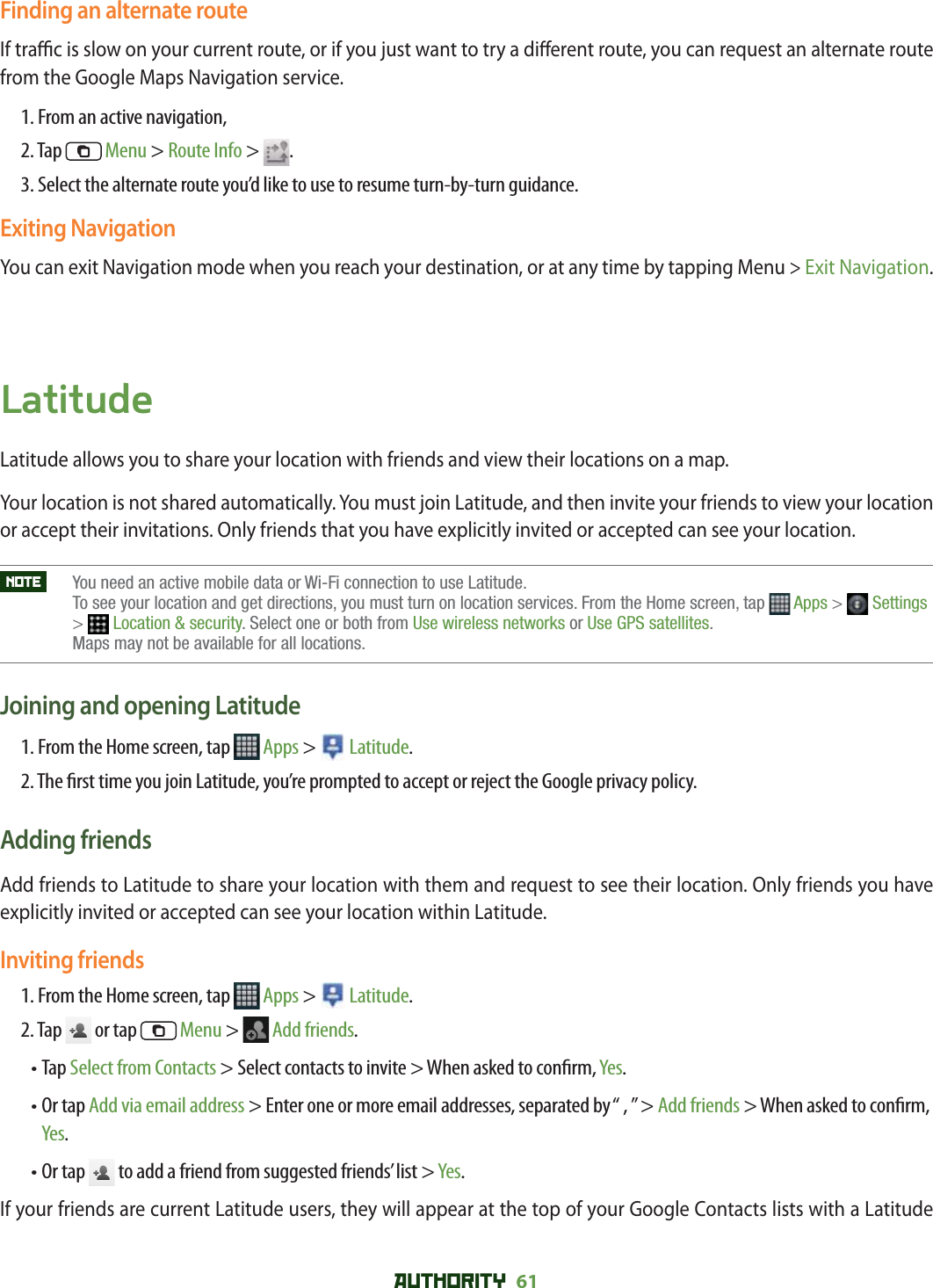AUTHORITY 61 Finding an alternate routeIf tra  c is slow on your current route, or if you just want to try a di erent route, you can request an alternate route from the Google Maps Navigation service.1. From an active navigation,2. Tap   Menu &gt; Route Info &gt;  .3. Select the alternate route you’d like to use to resume turn-by-turn guidance.Exiting NavigationYou can exit Navigation mode when you reach your destination, or at any time by tapping Menu &gt; Exit Navigation.LatitudeLatitude allows you to share your location with friends and view their locations on a map. Your location is not shared automatically. You must join Latitude, and then invite your friends to view your location or accept their invitations. Only friends that you have explicitly invited or accepted can see your location.NOTE    You need an active mobile data or Wi-Fi connection to use Latitude. To see your location and get directions, you must turn on location services. From the Home screen, tap  Apps &gt;  Settings&gt;Location &amp; security. Select one or both from Use wireless networks or Use GPS satellites.Maps may not be available for all locations.Joining and opening Latitude1. From the Home screen, tap   Apps &gt;   Latitude.2. The  rst time you join Latitude, you’re prompted to accept or reject the Google privacy policy.Adding friendsAdd friends to Latitude to share your location with them and request to see their location. Only friends you have explicitly invited or accepted can see your location within Latitude.Inviting friends1. From the Home screen, tap   Apps &gt;   Latitude.2. Tap   or tap   Menu &gt;   Add friends.•  Tap Select from Contacts &gt; Select contacts to invite &gt; When asked to con rm, Yes.•  Or tap Add via email address &gt; Enter one or more email addresses, separated by “ , ” &gt; Add friends &gt; When asked to con rm, Yes.• Or tap   to add a friend from suggested friends’ list &gt; Yes.If your friends are current Latitude users, they will appear at the top of your Google Contacts lists with a Latitude 