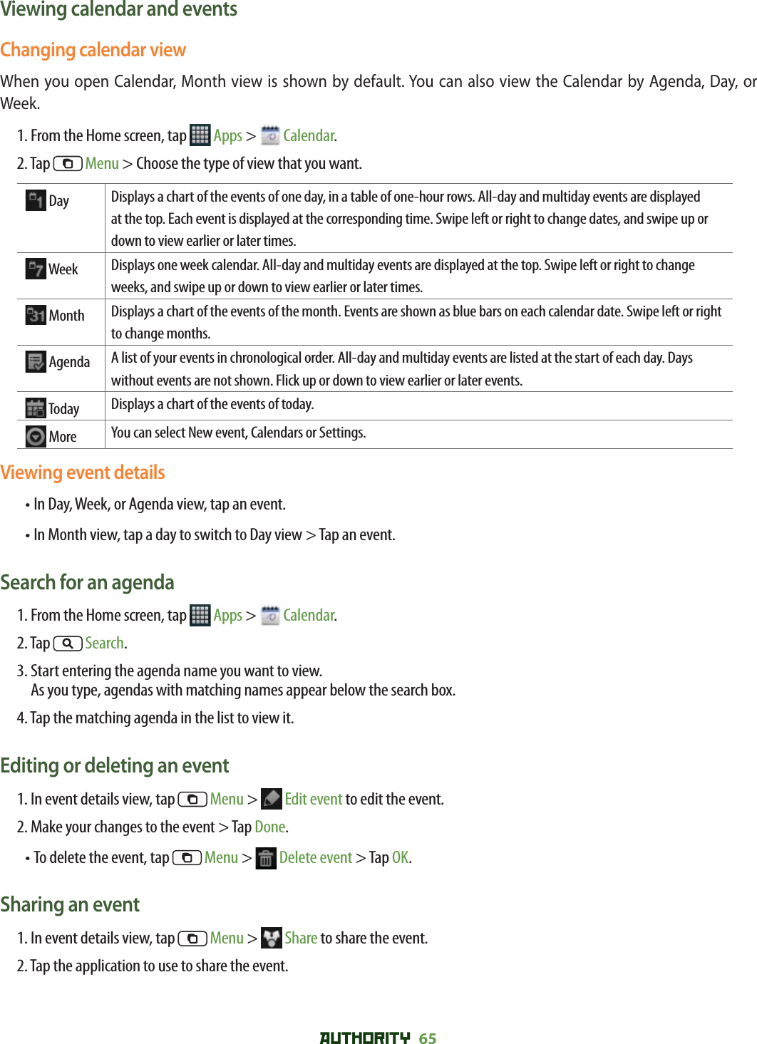 AUTHORITY 65 Viewing calendar and eventsChanging calendar viewWhen you open Calendar, Month view is shown by default. You can also view the Calendar by Agenda, Day, or Week. 1. From the Home screen, tap   Apps &gt;   Calendar.2. Tap   Menu &gt; Choose the type of view that you want.  Day Displays a chart of the events of one day, in a table of one-hour rows. All-day and multiday events are displayed at the top. Each event is displayed at the corresponding time. Swipe left or right to change dates, and swipe up or down to view earlier or later times.  Week Displays one week calendar. All-day and multiday events are displayed at the top. Swipe left or right to change weeks, and swipe up or down to view earlier or later times.  Month Displays a chart of the events of the month. Events are shown as blue bars on each calendar date. Swipe left or right to change months.  Agenda A list of your events in chronological order. All-day and multiday events are listed at the start of each day. Days without events are not shown. Flick up or down to view earlier or later events.  Today Displays a chart of the events of today.  More You can select New event, Calendars or Settings.Viewing event details•  In Day, Week, or Agenda view, tap an event.• In Month view, tap a day to switch to Day view &gt; Tap an event.Search for an agenda1. From the Home screen, tap   Apps &gt;   Calendar.2. Tap   Search. 3.  Start entering the agenda name you want to view. As you type, agendas with matching names appear below the search box.4. Tap the matching agenda in the list to view it.Editing or deleting an event1. In event details view, tap   Menu &gt;   Edit event to edit the event. 2. Make your changes to the event &gt; Tap Done.• To delete the event, tap   Menu &gt;   Delete event &gt; Tap OK.Sharing an event1. In event details view, tap   Menu &gt;   Share to share the event.2. Tap the application to use to share the event.