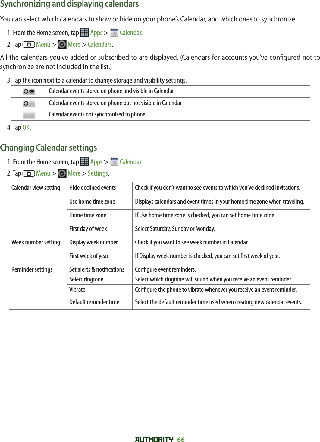 AUTHORITY 66 Synchronizing and displaying calendarsYou can select which calendars to show or hide on your phone’s Calendar, and which ones to synchronize. 1. From the Home screen, tap   Apps &gt;   Calendar.2. Tap   Menu &gt;   More &gt; Calendars.All the calendars you’ve added or subscribed to are displayed. (Calendars for accounts you’ve con gured not to synchronize are not included in the list.)3. Tap the icon next to a calendar to change storage and visibility settings.    Calendar events stored on phone and visible in Calendar  Calendar events stored on phone but not visible in Calendar  Calendar events not synchronized to phone4. Tap OK.Changing Calendar settings1. From the Home screen, tap   Apps &gt;   Calendar.2. Tap   Menu &gt;   More &gt; Settings. Calendar view setting Hide declined events Check if you don’t want to see events to which you’ve declined invitations.Use home time zone Displays calendars and event times in your home time zone when traveling.Home time zone If Use home time zone is checked, you can set home time zone. First day of week  Select Saturday, Sunday or Monday. Week number setting Display week number Check if you want to see week number in Calendar.First week of year If Display week number is checked, you can set  rst week of year. Reminder settings Set alerts &amp; noti cations Con gure event reminders.Select ringtone Select which ringtone will sound when you receive an event reminder.Vibrate Con gure the phone to vibrate whenever you receive an event reminder.Default reminder time Select the default reminder time used when creating new calendar events.
