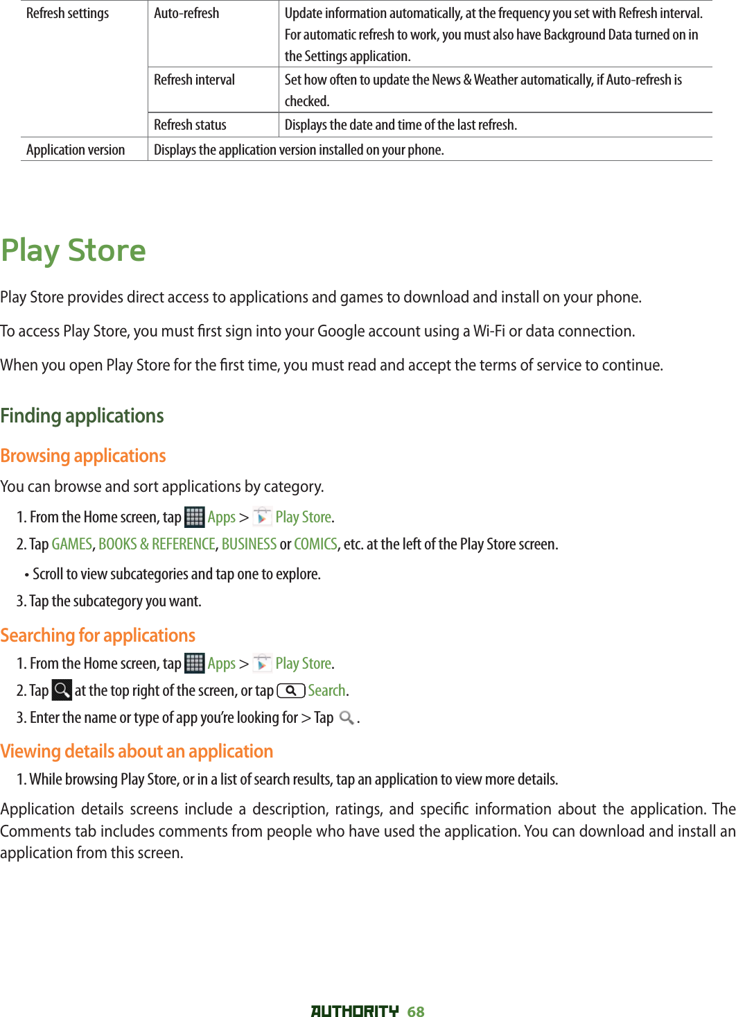 AUTHORITY 68 Refresh settings Auto-refresh Update information automatically, at the frequency you set with Refresh interval. For automatic refresh to work, you must also have Background Data turned on in the Settings application. Refresh interval Set how often to update the News &amp; Weather automatically, if Auto-refresh is checked. Refresh status Displays the date and time of the last refresh.Application version Displays the application version installed on your phone.Play StorePlay Store provides direct access to applications and games to download and install on your phone.To access Play Store, you must  rst sign into your Google account using a Wi-Fi or data connection.When you open Play Store for the  rst time, you must read and accept the terms of service to continue.Finding applicationsBrowsing applicationsYou can browse and sort applications by category.1. From the Home screen, tap   Apps &gt;   Play Store.2. Tap GAMES, BOOKS &amp; REFERENCE, BUSINESS or COMICS, etc. at the left of the Play Store screen.• Scroll to view subcategories and tap one to explore.3.  Tap the subcategory you want.Searching for applications1. From the Home screen, tap   Apps &gt;   Play Store.2. Tap   at the top right of the screen, or tap  Search.3. Enter the name or type of app you’re looking for &gt; Tap  .Viewing details about an application1. While browsing Play Store, or in a list of search results, tap an application to view more details. Application details screens include a description, ratings, and speci c information about the application. The Comments tab includes comments from people who have used the application. You can download and install an application from this screen. 