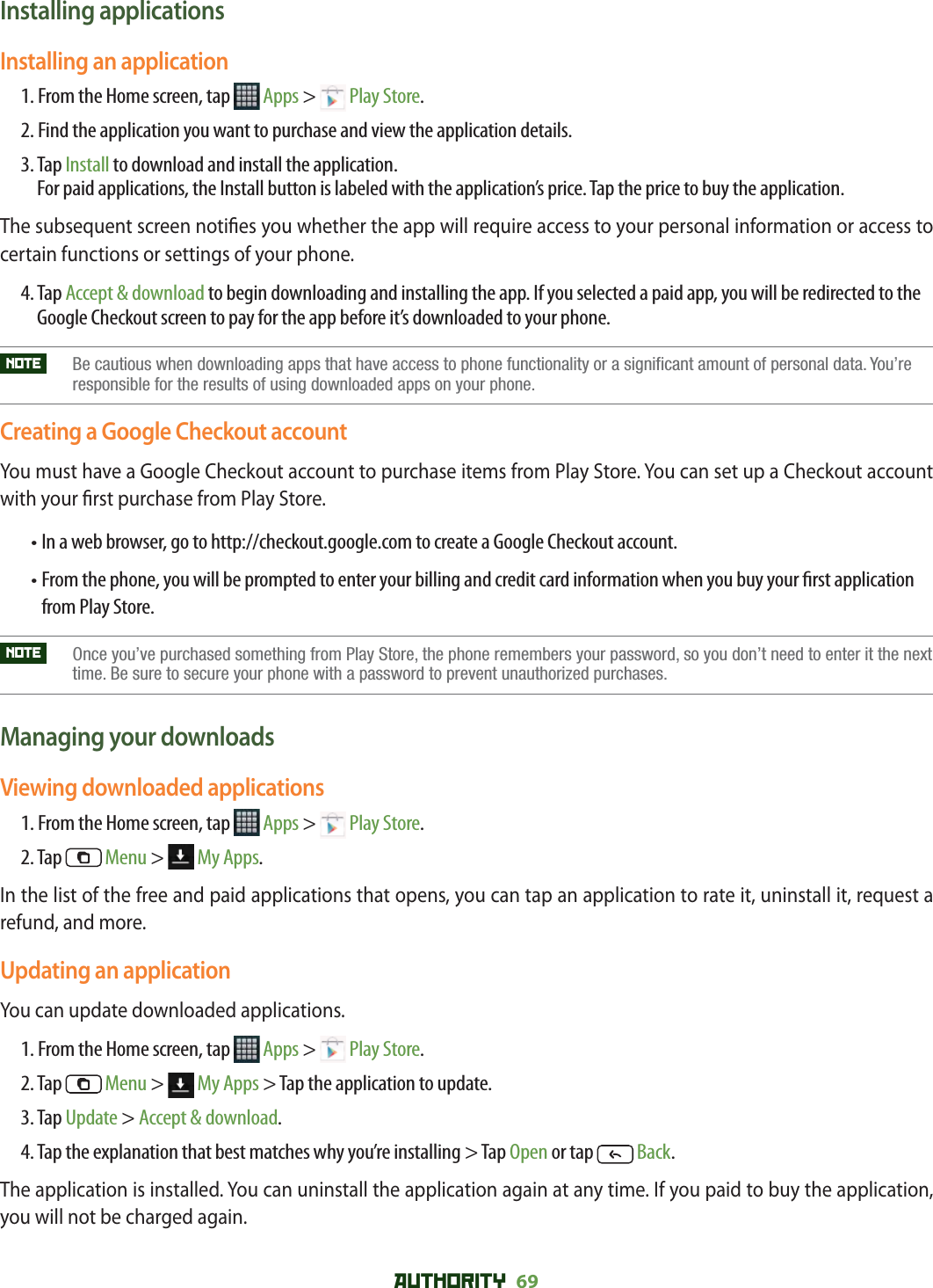 AUTHORITY 69 Installing applicationsInstalling an application1. From the Home screen, tap   Apps &gt;   Play Store.2.  Find the application you want to purchase and view the application details.3.  Tap Install to download and install the application. For paid applications, the Install button is labeled with the application’s price. Tap the price to buy the application.The subsequent screen noti es you whether the app will require access to your personal information or access to certain functions or settings of your phone.4.  Tap Accept &amp; download to begin downloading and installing the app. If you selected a paid app, you will be redirected to the Google Checkout screen to pay for the app before it’s downloaded to your phone.NOTE    Be cautious when downloading apps that have access to phone functionality or a significant amount of personal data. You’re responsible for the results of using downloaded apps on your phone.Creating a Google Checkout accountYou must have a Google Checkout account to purchase items from Play Store. You can set up a Checkout account with your  rst purchase from Play Store. • In a web browser, go to http://checkout.google.com to create a Google Checkout account.•  From the phone, you will be prompted to enter your billing and credit card information when you buy your  rst application from Play Store. NOTE    Once you’ve purchased something from Play Store, the phone remembers your password, so you don’t need to enter it the next time. Be sure to secure your phone with a password to prevent unauthorized purchases.Managing your downloadsViewing downloaded applications1. From the Home screen, tap   Apps &gt;   Play Store.2. Tap   Menu &gt;   My Apps.In the list of the free and paid applications that opens, you can tap an application to rate it, uninstall it, request a refund, and more.Updating an applicationYou can update downloaded applications.1. From the Home screen, tap   Apps &gt;   Play Store.2. Tap   Menu &gt;   My Apps &gt; Tap the application to update.3. Tap Update &gt; Accept &amp; download.4. Tap the explanation that best matches why you’re installing &gt; Tap Open or tap   Back.The application is installed. You can uninstall the application again at any time. If you paid to buy the application, you will not be charged again.