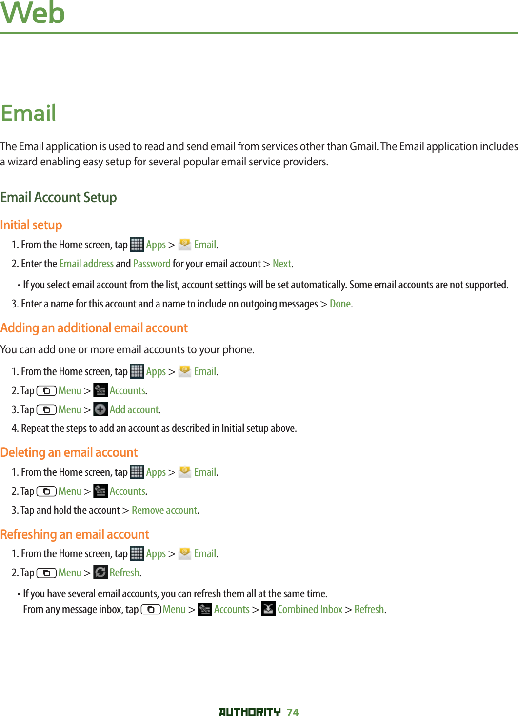 AUTHORITY 74 WebEmailThe Email application is used to read and send email from services other than Gmail. The Email application includes a wizard enabling easy setup for several popular email service providers.Email Account SetupInitial setup 1. From the Home screen, tap   Apps &gt;   Email.2. Enter the Email address and Password for your email account &gt; Next.•  If you select email account from the list, account settings will be set automatically. Some email accounts are not supported. 3. Enter a name for this account and a name to include on outgoing messages &gt; Done.Adding an additional email accountYou can add one or more email accounts to your phone. 1. From the Home screen, tap   Apps &gt;   Email.2. Tap   Menu &gt;   Accounts.3. Tap   Menu &gt;   Add account.4. Repeat the steps to add an account as described in Initial setup above. Deleting an email account1. From the Home screen, tap   Apps &gt;   Email.2. Tap   Menu &gt;   Accounts.3. Tap and hold the account &gt; Remove account.Refreshing an email account1. From the Home screen, tap   Apps &gt;   Email.2. Tap   Menu &gt;   Refresh.•  If you have several email accounts, you can refresh them all at the same time. From any message inbox, tap   Menu &gt;   Accounts &gt;   Combined Inbox &gt; Refresh.