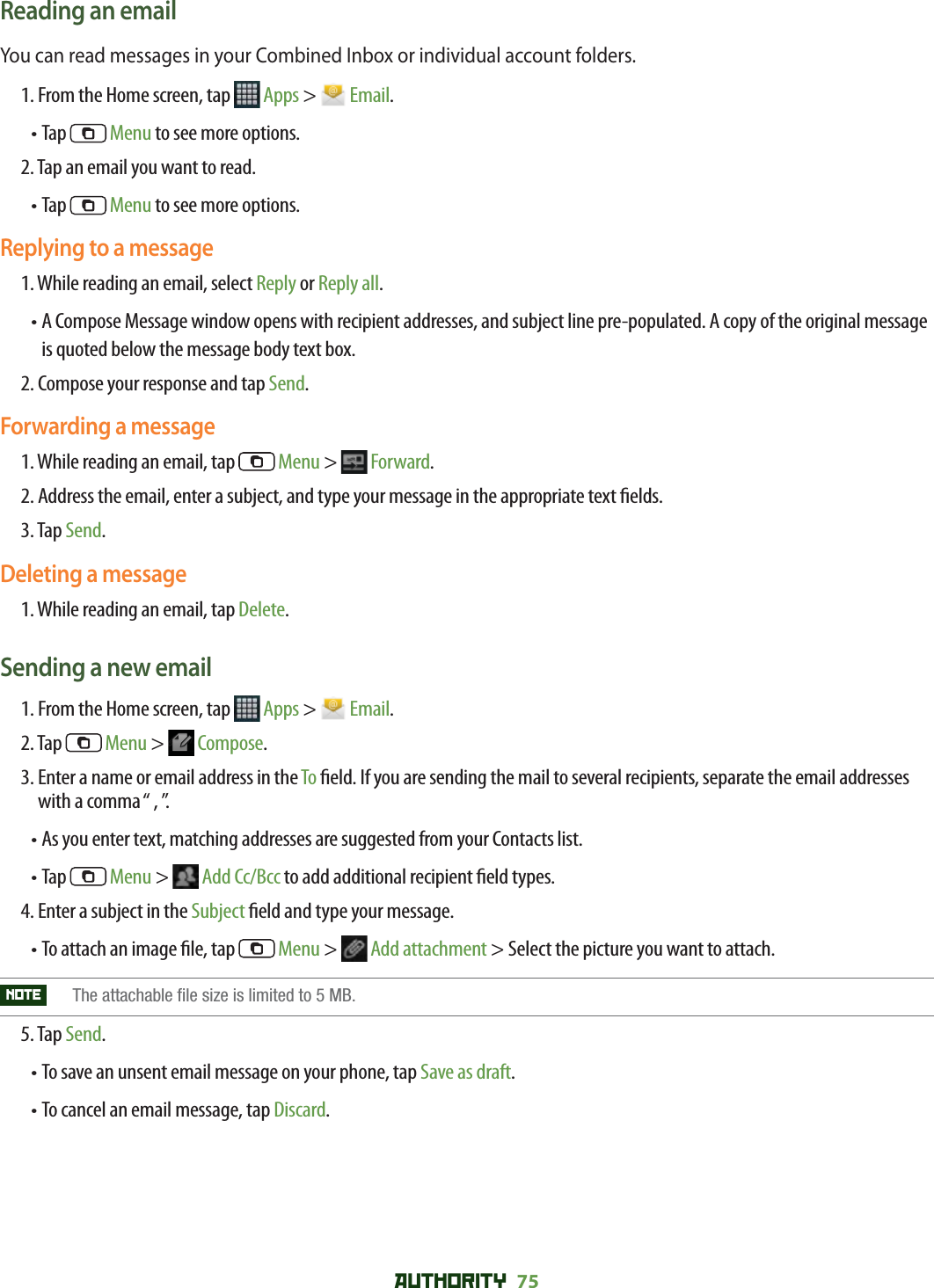 AUTHORITY 75 Reading an emailYou can read messages in your Combined Inbox or individual account folders.1. From the Home screen, tap   Apps &gt;   Email.• Tap   Menu to see more options.2. Tap an email you want to read.•  Tap   Menu to see more options.Replying to a message1. While reading an email, select Reply or Reply all.•  A Compose Message window opens with recipient addresses, and subject line pre-populated. A copy of the original message is quoted below the message body text box.2. Compose your response and tap Send.Forwarding a message1. While reading an email, tap   Menu &gt;   Forward.2. Address the email, enter a subject, and type your message in the appropriate text  elds. 3. Tap Send.Deleting a message1. While reading an email, tap Delete.Sending a new email1. From the Home screen, tap   Apps &gt;   Email.2. Tap   Menu &gt;   Compose.3.  Enter a name or email address in the To  eld. If you are sending the mail to several recipients, separate the email addresses with a comma “ , ”. •  As you enter text, matching addresses are suggested from your Contacts list.• Tap   Menu &gt;   Add Cc/Bcc to add additional recipient  eld types. 4. Enter a subject in the Subject  eld and type your message. •  To attach an image  le, tap   Menu &gt;   Add attachment &gt; Select the picture you want to attach.NOTE    The attachable file size is limited to 5 MB. 5. Tap Send.• To save an unsent email message on your phone, tap Save as draft. • To cancel an email message, tap Discard.