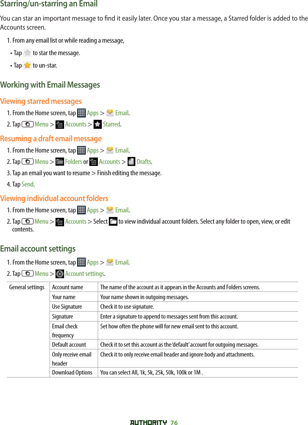 AUTHORITY 76 Starring/un-starring an EmailYou can star an important message to  nd it easily later. Once you star a message, a Starred folder is added to the Accounts screen.1. From any email list or while reading a message,• Tap   to star the message. • Tap   to un-star. Working with Email MessagesViewing starred messages1. From the Home screen, tap   Apps &gt;   Email.2. Tap   Menu &gt;   Accounts &gt;   Starred.Resuming a draft email message1. From the Home screen, tap   Apps &gt;   Email.2. Tap   Menu &gt;   Folders or   Accounts &gt;   Drafts. 3. Tap an email you want to resume &gt; Finish editing the message.4. Tap Send.Viewing individual account folders1. From the Home screen, tap   Apps &gt;   Email.2.  Tap   Menu &gt;   Accounts &gt; Select   to view individual account folders. Select any folder to open, view, or edit contents.Email account settings1. From the Home screen, tap   Apps &gt;   Email.2. Tap   Menu &gt;   Account settings.General settings Account name The name of the account as it appears in the Accounts and Folders screens.Your name Your name shown in outgoing messages.Use Signature Check it to use signature.Signature Enter a signature to append to messages sent from this account.Email check frequencySet how often the phone will for new email sent to this account.Default account Check it to set this account as the ‘default’ account for outgoing messages.Only receive email headerCheck it to only receive email header and ignore body and attachments. Download Options You can select All, 1k, 5k, 25k, 50k, 100k or 1M .