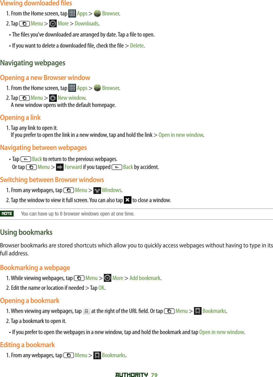 AUTHORITY 79 Viewing downloaded  les1. From the Home screen, tap   Apps &gt;   Browser.2. Tap   Menu &gt;   More &gt; Downloads. • The  les you’ve downloaded are arranged by date. Tap a  le to open.• If you want to delete a downloaded  le, check the  le &gt; Delete.Navigating webpagesOpening a new Browser window1. From the Home screen, tap   Apps &gt;   Browser.2.  Tap   Menu &gt;   New window. A new window opens with the default homepage.Opening a link1.  Tap any link to open it.If you prefer to open the link in a new window, tap and hold the link &gt; Open in new window.Navigating between webpages•  Tap   Back to return to the previous webpages.        Or tap   Menu &gt;   Forward if you tapped   Back by accident.Switching between Browser windows1.  From any webpages, tap   Menu &gt;   Windows. 2.  Tap the window to view it full screen. You can also tap   to close a window.NOTE    You can have up to 8 browser windows open at one time.Using bookmarksBrowser bookmarks are stored shortcuts which allow you to quickly access webpages without having to type in its full address. Bookmarking a webpage1. While viewing webpages, tap   Menu &gt;   More &gt; Add bookmark. 2. Edit the name or location if needed &gt; Tap OK.Opening a bookmark1.  When viewing any webpages, tap   at the right of the URL  eld. Or tap   Menu &gt;   Bookmarks.2. Tap a bookmark to open it.•  If you prefer to open the webpages in a new window, tap and hold the bookmark and tap Open in new window.Editing a bookmark1. From any webpages, tap   Menu &gt;   Bookmarks. 