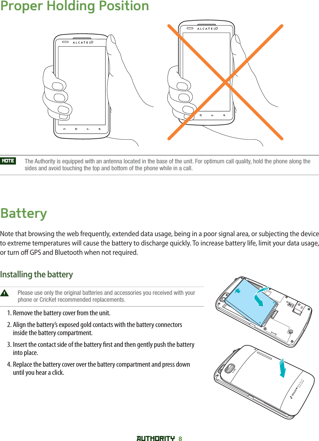 AUTHORITY 8 Proper Holding PositionNOTE    The Authority is equipped with an antenna located in the base of the unit. For optimum call quality, hold the phone along thesides and avoid touching the top and bottom of the phone while in a call.BatteryNote that browsing the web frequently, extended data usage, being in a poor signal area, or subjecting the device to extreme temperatures will cause the battery to discharge quickly. To increase battery life, limit your data usage, or turn o  GPS and Bluetooth when not required.Installing the battery Please use only the original batteries and accessories you received with your phone or CricKet recommended replacements.1. Remove the battery cover from the unit.2.  Align the battery’s exposed gold contacts with the battery connectors     inside the battery compartment.3.  Insert the contact side of the battery  rst and then gently push the battery     into place.4.  Replace the battery cover over the battery compartment and press down     until you hear a click.