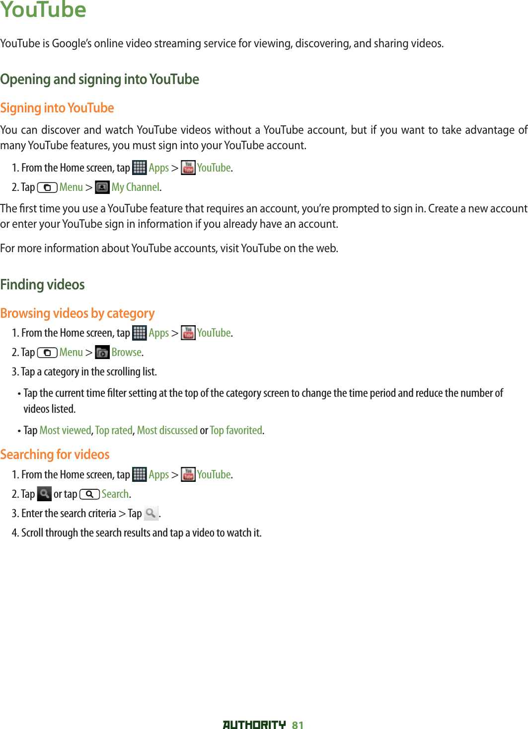 AUTHORITY 81 YouTubeYouTube is Google’s online video streaming service for viewing, discovering, and sharing videos.Opening and signing into YouTubeSigning into YouTubeYou can discover and watch YouTube videos without a YouTube account, but if you want to take advantage of many YouTube features, you must sign into your YouTube account.1. From the Home screen, tap   Apps &gt;   YouTube.2. Tap   Menu &gt;   My Channel.The  rst time you use a YouTube feature that requires an account, you’re prompted to sign in. Create a new account or enter your YouTube sign in information if you already have an account.For more information about YouTube accounts, visit YouTube on the web.Finding videosBrowsing videos by category1. From the Home screen, tap   Apps &gt;   YouTube.2. Tap   Menu &gt;   Browse.3. Tap a category in the scrolling list.•  Tap the current time  lter setting at the top of the category screen to change the time period and reduce the number of videos listed. • Tap Most viewed, Top rated, Most discussed or Top favorited.Searching for videos1. From the Home screen, tap   Apps &gt;   YouTube.2. Tap   or tap  Search.3. Enter the search criteria &gt; Tap  .4. Scroll through the search results and tap a video to watch it.