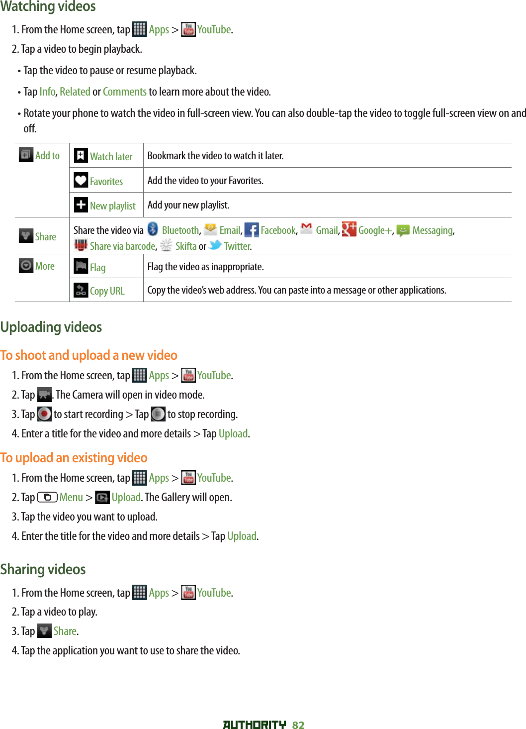 AUTHORITY 82 Watching videos1. From the Home screen, tap   Apps &gt;   YouTube.2. Tap a video to begin playback.•  Tap the video to pause or resume playback.•  Tap Info, Related or Comments to learn more about the video.•  Rotate your phone to watch the video in full-screen view. You can also double-tap the video to toggle full-screen view on and o . Add to  Watch later Bookmark the video to watch it later.  Favorites Add the video to your Favorites.  New playlist Add your new playlist.  Share Share the video via   Bluetooth,   Email,   Facebook,   Gmail,   Google+,   Messaging, Share via barcode,   Skifta or   Twitter.  More  Flag Flag the video as inappropriate. Copy URL Copy the video’s web address. You can paste into a message or other applications.Uploading videosTo shoot and upload a new video1. From the Home screen, tap   Apps &gt;   YouTube.2. Tap  . The Camera will open in video mode.3. Tap   to start recording &gt; Tap   to stop recording.4. Enter a title for the video and more details &gt; Tap Upload.To upload an existing video1. From the Home screen, tap   Apps &gt;   YouTube.2. Tap   Menu &gt;   Upload. The Gallery will open.3. Tap the video you want to upload.4. Enter the title for the video and more details &gt; Tap Upload.Sharing videos1. From the Home screen, tap   Apps &gt;   YouTube.2. Tap a video to play.3. Tap   Share.4. Tap the application you want to use to share the video.