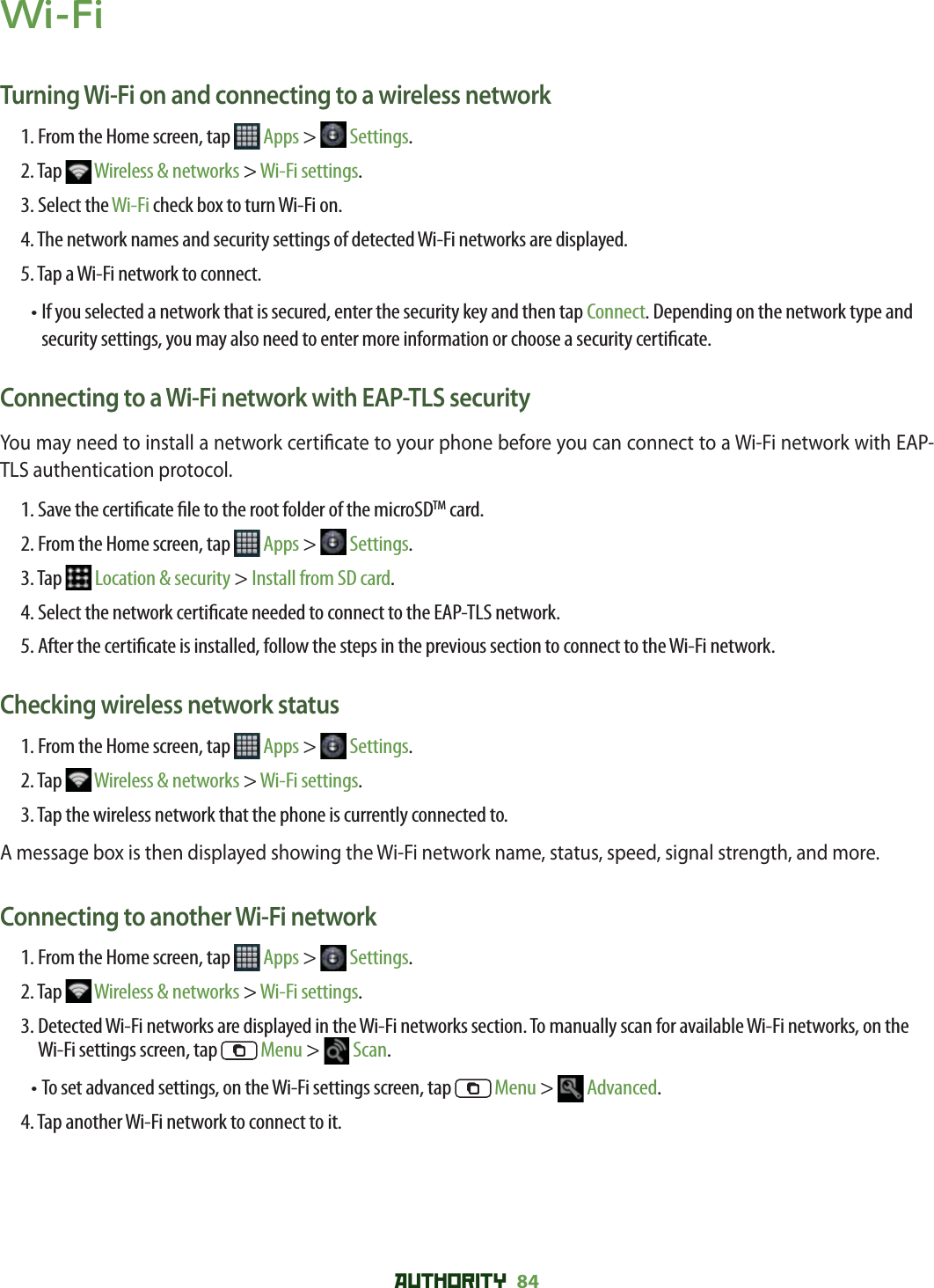 AUTHORITY 84 Wi-FiTurning Wi-Fi on and connecting to a wireless network1. From the Home screen, tap   Apps &gt;   Settings.2. Tap   Wireless &amp; networks &gt; Wi-Fi settings. 3. Select the Wi-Fi check box to turn Wi-Fi on. 4. The network names and security settings of detected Wi-Fi networks are displayed.5. Tap a Wi-Fi network to connect. •  If you selected a network that is secured, enter the security key and then tap Connect. Depending on the network type and security settings, you may also need to enter more information or choose a security certi cate.Connecting to a Wi-Fi network with EAP-TLS securityYou may need to install a network certi cate to your phone before you can connect to a Wi-Fi network with EAP-TLS authentication protocol.1. Save the certi cate  le to the root folder of the microSDTM card.2. From the Home screen, tap   Apps &gt;   Settings.3. Tap   Location &amp; security &gt; Install from SD card.4. Select the network certi cate needed to connect to the EAP-TLS network.5.  After the certi cate is installed, follow the steps in the previous section to connect to the Wi-Fi network.Checking wireless network status1. From the Home screen, tap   Apps &gt;   Settings.2. Tap   Wireless &amp; networks &gt; Wi-Fi settings.3. Tap the wireless network that the phone is currently connected to.A message box is then displayed showing the Wi-Fi network name, status, speed, signal strength, and more.Connecting to another Wi-Fi network1. From the Home screen, tap   Apps &gt;   Settings.2. Tap   Wireless &amp; networks &gt; Wi-Fi settings.3.  Detected Wi-Fi networks are displayed in the Wi-Fi networks section. To manually scan for available Wi-Fi networks, on the Wi-Fi settings screen, tap   Menu &gt;   Scan.• To set advanced settings, on the Wi-Fi settings screen, tap   Menu &gt;   Advanced.4. Tap another Wi-Fi network to connect to it.