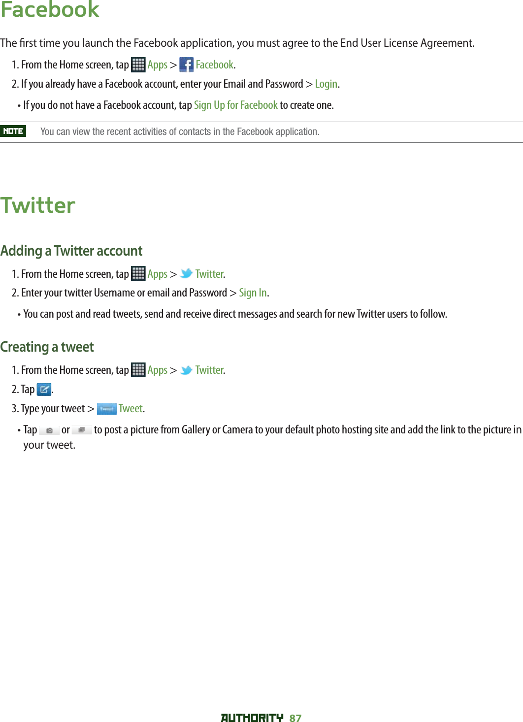 AUTHORITY 87 FacebookThe  rst time you launch the Facebook application, you must agree to the End User License Agreement.1. From the Home screen, tap   Apps &gt;   Facebook.2. If you already have a Facebook account, enter your Email and Password &gt; Login.• If you do not have a Facebook account, tap Sign Up for Facebook to create one.NOTE   You can view the recent activities of contacts in the Facebook application.TwitterAdding a Twitter account1. From the Home screen, tap   Apps &gt;   Twitter.2. Enter your twitter Username or email and Password &gt; Sign In.• You can post and read tweets, send and receive direct messages and search for new Twitter users to follow.Creating a tweet1. From the Home screen, tap   Apps &gt;   Twitter.2. Tap  .3. Type your tweet &gt;   Tweet.•  Tap   or   to post a picture from Gallery or Camera to your default photo hosting site and add the link to the picture in your tweet.