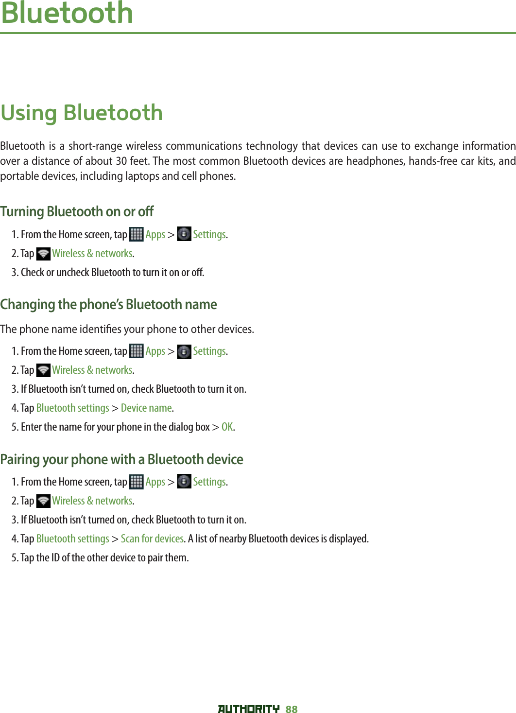 AUTHORITY 88 BluetoothUsing BluetoothBluetooth is a short-range wireless communications technology that devices can use to exchange information over a distance of about 30 feet. The most common Bluetooth devices are headphones, hands-free car kits, and portable devices, including laptops and cell phones.Turning Bluetooth on or o 1. From the Home screen, tap   Apps &gt;   Settings.2. Tap   Wireless &amp; networks.3. Check or uncheck Bluetooth to turn it on or o .Changing the phone’s Bluetooth nameThe phone name identi es your phone to other devices.1. From the Home screen, tap   Apps &gt;   Settings.2. Tap   Wireless &amp; networks.3. If Bluetooth isn’t turned on, check Bluetooth to turn it on.4. Tap Bluetooth settings &gt; Device name.5. Enter the name for your phone in the dialog box &gt; OK.Pairing your phone with a Bluetooth device1. From the Home screen, tap   Apps &gt;   Settings.2. Tap   Wireless &amp; networks.3. If Bluetooth isn’t turned on, check Bluetooth to turn it on.4. Tap Bluetooth settings &gt; Scan for devices. A list of nearby Bluetooth devices is displayed.5. Tap the ID of the other device to pair them.